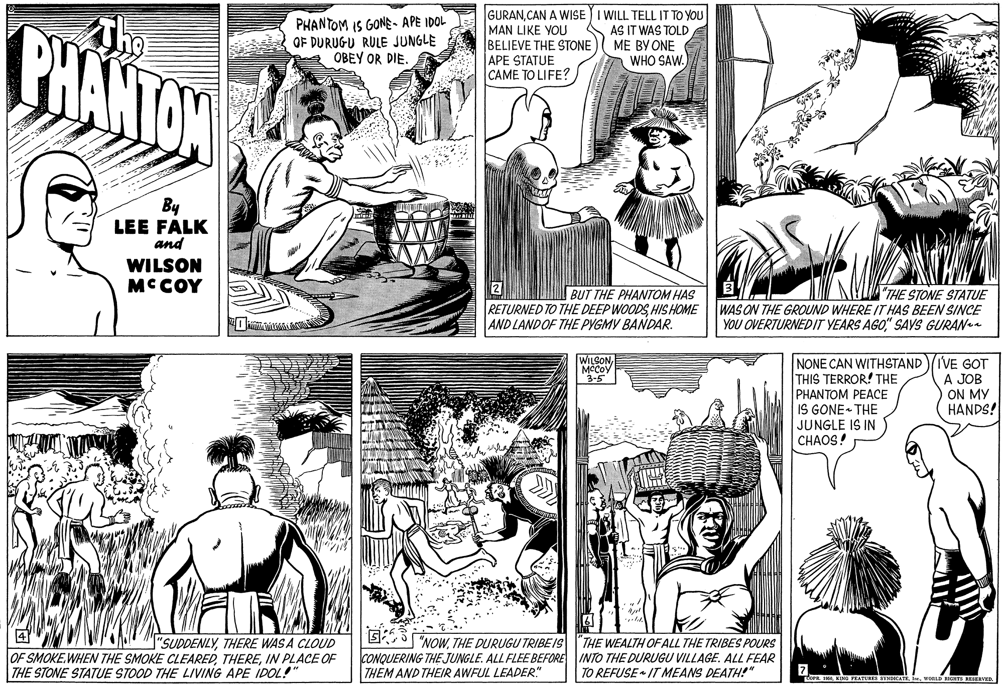 Comic book OCR: BHANTAW GURANCAN A WISE I WILL TELL IT TO YOU MAN LIKE YOU BELIEVE THE STONE APE STATUE CAME TO LIFE? PHANTOM IS GONE- APE IDOL OF DURUGU RULE JUNGLE OBEY OR DIE. AS IT WAS TOLD ME BY ONE WHO SAW. By LEE FALK and WILSON MCCOY 2 BUT THE PHANTOM HAS RETURNED TO THE DEEP WOODSHIS HOME AND LANDOF THE PYGMY BANDAR. "THE STONE STATUE WAS ON THE GROUND WHERE IT HAS BEEN SINCE YOU OVERTURNEDIT YEARS AGO" SAYS GURANa WILSONMCCOV 3-5 NONE CAN WITHSTAND/IVE GOT THIS TERROR! THE PHANTOM PEACE IS GONE THE JUNGLE IS IN C?AOS! A JOB ON MY HANDS! ? OF SMOKE.WHEN THE SMOKE CLEAREDIN PLACE OF THE STONE STATUE STOOD THE LIVING APE IDOL!" G 5"NOWTHE DURUGU TRIBE IS CONQUERING THE JUNGLE. ALL FLEE BEFORE INTO THE DURUGU VILLAGE. ALL FEAR THEM AND THEIR AWFUL LEADER" "SUDDENLYTHERE WAS A CLOUD THE WEALTH OF ALL THE TRIBES POURS TO REFUSE IT MEANS DEATH!" fOP. I KI FEATURES SYNDKATEWO REAERVED. BHANTAW GURANCAN A WISE I WILL TELL IT TO YOU MAN LIKE YOU BELIEVE THE STONE APE STATUE CAME TO LIFE? PHANTOM IS GONE- APE IDOL OF DURUGU RULE JUNGLE OBEY OR DIE. AS IT WAS TOLD ME BY ONE WHO SAW. By LEE FALK and WILSON MCCOY 2 BUT THE PHANTOM HAS RETURNED TO THE DEEP WOODSHIS HOME AND LANDOF THE PYGMY BANDAR. "THE STONE STATUE WAS ON THE GROUND WHERE IT HAS BEEN SINCE YOU OVERTURNEDIT YEARS AGO" SAYS GURANa WILSONMCCOV 3-5 NONE CAN WITHSTAND/IVE GOT THIS TERROR! THE PHANTOM PEACE IS GONE THE JUNGLE IS IN C?AOS! A JOB ON MY HANDS! ? OF SMOKE.WHEN THE SMOKE CLEAREDIN PLACE OF THE STONE STATUE STOOD THE LIVING APE IDOL!" G 5"NOWTHE DURUGU TRIBE IS CONQUERING THE JUNGLE. ALL FLEE BEFORE INTO THE DURUGU VILLAGE. ALL FEAR THEM AND THEIR AWFUL LEADER" "SUDDENLYTHERE WAS A CLOUD THE WEALTH OF ALL THE TRIBES POURS TO REFUSE IT MEANS DEATH!" fOP. I KI FEATURES SYNDKATEWO REAERVED.