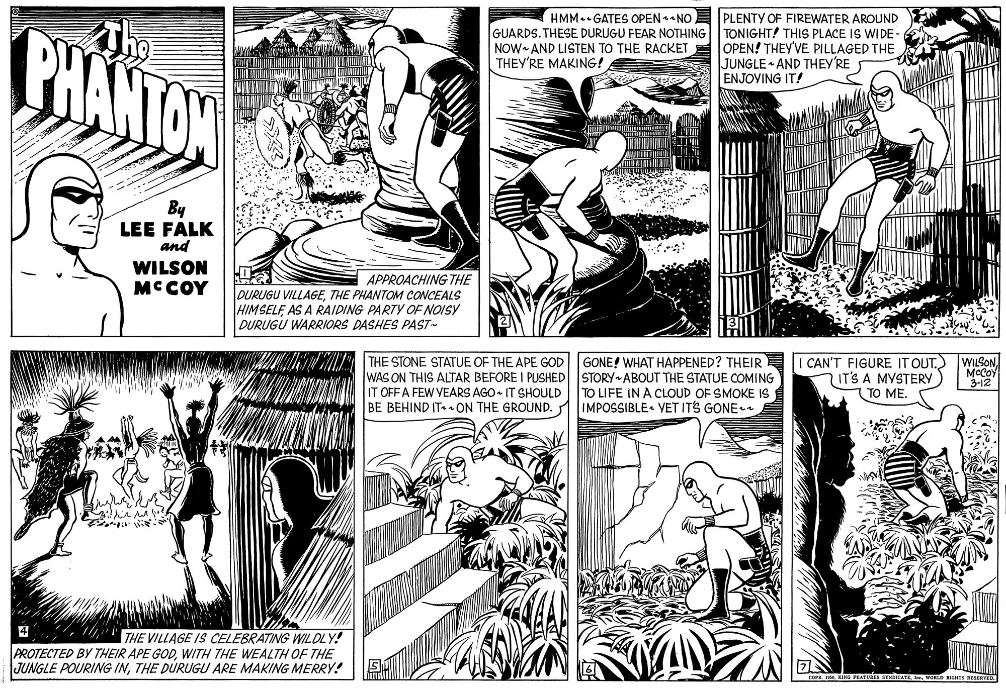 Font OCR: The BHANTON HMM.- GATES OPEN -NO GUARDS. THESE DURUGU FEAR NOTHING NOW AND LISTEN TO THE RACKET THEY'RE MAKING! PLENTY OF FIREWATER AROUND TONIGHT! THIS PLACE IS WIDE - OPEN! THEY'VE PILLAGED THE JUNGLE AND THEY'RE ENJOYING IT! By LEE FALK and WILSON MC COY APPROACHING THE DURUGU VILLAGETHE PHANTOM CcONCEALS HIMSELE AS A RAIDING PARTY OF NOISY DURUGU WARRIORS DASHES PAST- GONE! WHAT HAPPENED? THEIR THE STONE STATUE OF THE APE GOD WAS ON THIS ALTAR BEFORE I PUSHED STORY ABOUT THE STATUE COMING IT OFF A FEW VEARS AGO- IT SHOULD BE BEHIND IT ON THE GROUND. CAN'T FIGURE IT OUTIT'S A MYSTERY TO ME. McCoY 3-12 TO LIFE IN A CLOUD OF SMOKE IS IMPOSSIBLE. YET ITS GONE a ?: "THE VILLAGE IS CELEBRATING WILDLY! PROTECTED BY THEIR APE GODWITH THE WEALTH OF THE JUNGLE POURING INTHE DURUGU ARE MAKING MERRY! The BHANTON HMM.- GATES OPEN -NO GUARDS. THESE DURUGU FEAR NOTHING NOW AND LISTEN TO THE RACKET THEY'RE MAKING! PLENTY OF FIREWATER AROUND TONIGHT! THIS PLACE IS WIDE - OPEN! THEY'VE PILLAGED THE JUNGLE AND THEY'RE ENJOYING IT! By LEE FALK and WILSON MC COY APPROACHING THE DURUGU VILLAGETHE PHANTOM CcONCEALS HIMSELE AS A RAIDING PARTY OF NOISY DURUGU WARRIORS DASHES PAST- GONE! WHAT HAPPENED? THEIR THE STONE STATUE OF THE APE GOD WAS ON THIS ALTAR BEFORE I PUSHED STORY ABOUT THE STATUE COMING IT OFF A FEW VEARS AGO- IT SHOULD BE BEHIND IT ON THE GROUND. CAN'T FIGURE IT OUT) WILSONIT'S A MYSTERY TO ME. McCoY 3-12 TO LIFE IN A CLOUD OF SMOKE IS IMPOSSIBLE. YET ITS GONE a ? : "THE VILLAGE IS CELEBRATING WILDLY! PROTECTED BY THEIR APE GODWITH THE WEALTH OF THE JUNGLE POURING INTHE DURUGU ARE MAKING MERRY!