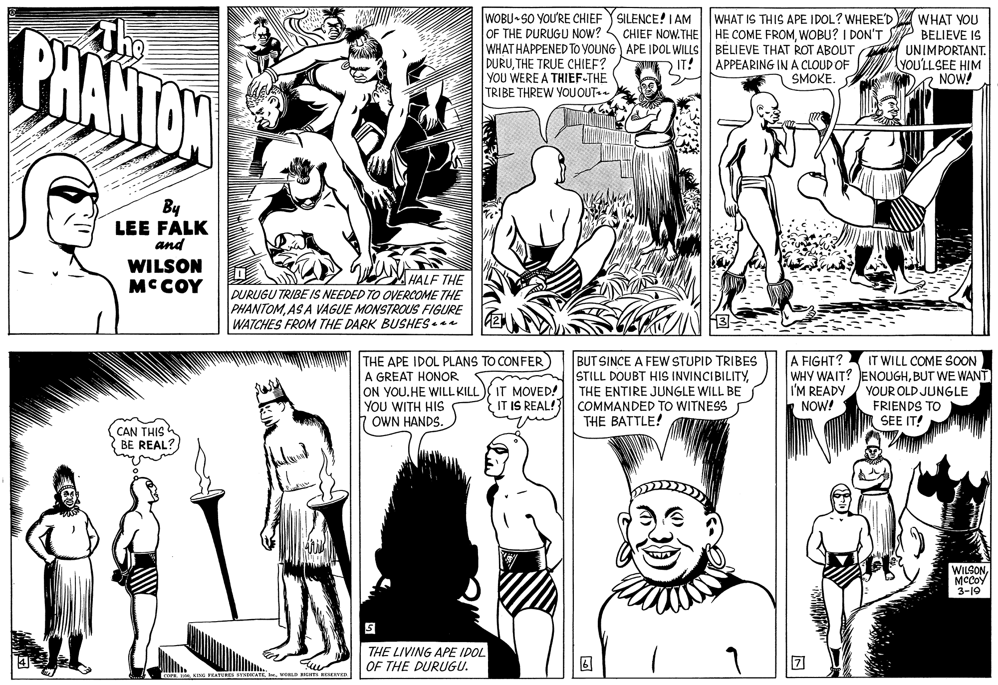 Black-and-white OCR: The PHANTON WOBU SO YOU'RE CHIEF OF THE DURUGU NOW? 4 WHAT HAPPENED TO YOUNG) APE IDOL WILLS BELIEVE THAT ROT ABOUT DURUTHE TRUE CHIEF? YOU WERE A THIEF-THE TRIBE THREW YOU OUT. WHAT IS THIS APE IDOL? WHERE'D SILENCE! I AM CHIEF NOW.THE HE COME FROMWOBU? I DON'T WHAT YOU BELIEVE IS UNIMPORTANT. YOU'LLSEE HIM R NOW! IT! APPEARING IN A CLOUD OF SMOKE. By LEE FALK and WILSON MCCOY MHALF THE DURUGU TRIBE IS NEEDED TO OVERCOME THE PHANTOMAS A VAGUE MONSTROUS FIGURE WATCHES FROM THE DARK BUSHES THE APE IDOL PLANS TO CONFER A FIGHT? A GREAT HONOR ON YOUHE WILL KILL IT MOVED! YOU WITH HIS OWN HANDS. BUT SINCE A FEW STUPID TRIBES STILL DOUBT HIS INVINCIBILITYTHE ENTIRE JUNGLE WILL BE COMMANDED TO WITNESS THE BATTLE! IT WILL COME SOON WHY WAIT? ENOUGHBUT WE WANT I'M READY/ YOUR OLD JUNGLE FRIENDS TO SEE IT! IT IS REAL! NOW! CAN THIS BE REAL? WILSONMCCOY 3-19 THE LIVING APE IDOL OF THE DURUGU. COFwOLD as SKEVE The PHANTON WOBU SO YOU'RE CHIEF OF THE DURUGU NOW? 4 WHAT HAPPENED TO YOUNG) APE IDOL WILLS BELIEVE THAT ROT ABOUT DURUTHE TRUE CHIEF? YOU WERE A THIEF-THE TRIBE THREW YOU OUT. WHAT IS THIS APE IDOL? WHERE'D SILENCE! I AM CHIEF NOW.THE HE COME FROMWOBU? I DON'T WHAT YOU BELIEVE IS UNIMPORTANT. YOU'LLSEE HIM R NOW! IT! APPEARING IN A CLOUD OF SMOKE. By LEE FALK and WILSON MCCOY MHALF THE DURUGU TRIBE IS NEEDED TO OVERCOME THE PHANTOMAS A VAGUE MONSTROUS FIGURE WATCHES FROM THE DARK BUSHES THE APE IDOL PLANS TO CONFER A FIGHT? A GREAT HONOR ON YOUHE WILL KILL IT MOVED! YOU WITH HIS OWN HANDS. BUT SINCE A FEW STUPID TRIBES STILL DOUBT HIS INVINCIBILITYTHE ENTIRE JUNGLE WILL BE COMMANDED TO WITNESS THE BATTLE! IT WILL COME SOON WHY WAIT? ENOUGHBUT WE WANT I'M READY/ YOUR OLD JUNGLE FRIENDS TO SEE IT! IT IS REAL! NOW! CAN THIS BE REAL? WILSONMCCOY 3-19 THE LIVING APE IDOL OF THE DURUGU. COFKING FEATURES EYNDKATEwOLD as SKEVE