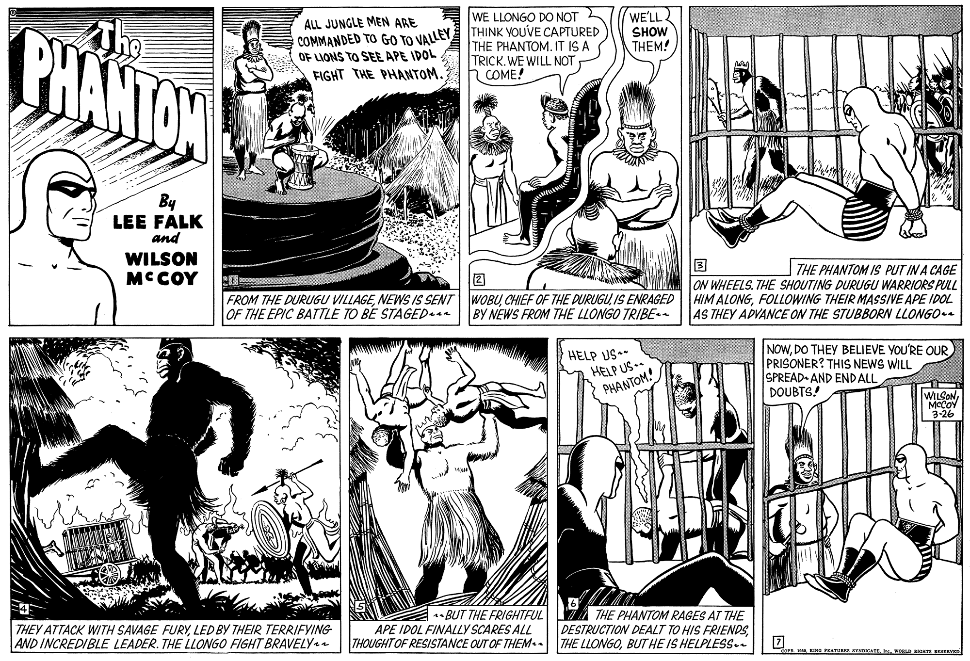 Interaction OCR: WE LLONGO DO NOT WE'LL The PHANTAN ALL JUNGLE MEN ARE COMMANDED TO GO TO VALLEY THINK YOUVE CAPTURED OF LIONS TO SEE APE IDOL FIGHT THE PHANTOM SHOW THE PHANTOM. IT IS A TRICK.WE WILL NOT h COME! THEM! By LEE FALK and WILSON MCCOY 3 ON WHEELS. THE SHOUTING DURUGU WARRIORS PULL HIM ALONGFOLLOWING THEIR MASSIVE APE IDOL AS THEY ADVANCE ON THE STUBBORN LLONGO.a THE PHANTOM IS PUT IN A CAGE FROM THE DURUGU VILLAGEIS ENRAGED OF THE EPIC BATTLE TO BE STAGED.aa BY NEWS FROM THE LLONGO TRIBE-- HELP US* HELP US .. PHANTOM! NOWPRISONER? THIS NEWS WILL SPREAD AND ENDALL DOUBTS! WILSONMCCOY 3-26 THEY ATTACK WITH SAVAGE FURYLED BY THEIR TERRIFYING AND INCREDIBLE LEADER. THE LLONGO FIGHT BRAVELYa 1* BUT THE FRIGHTFUL APE IDOL FINALLY SCARES ALL THOUGHTOF RESISTANCE OUT OF THEM.. Z THE PHANTOM RAGES AT THE DESTRUCTION DEALT TO HIS FRIENDSBUT HE IS HELPLESS. I0wOLD BsuES BESEEVED WE LLONGO DO NOT WE'LL The PHANTAN ALL JUNGLE MEN ARE COMMANDED TO GO TO VALLEY THINK YOUVE CAPTURED OF LIONS TO SEE APE IDOL FIGHT THE PHANTOM SHOW THE PHANTOM. IT IS A TRICK.WE WILL NOT h COME! THEM! By LEE FALK and WILSON MCCOY 3 ON WHEELS. THE SHOUTING DURUGU WARRIORS PULL HIM ALONGFOLLOWING THEIR MASSIVE APE IDOL AS THEY ADVANCE ON THE STUBBORN LLONGO.a THE PHANTOM IS PUT IN A CAGE FROM THE DURUGU VILLAGENEWS IS SENT WOBUCHIEF OF THE DURUGUIS ENRAGED OF THE EPIC BATTLE TO BE STAGED.aa BY NEWS FROM THE LLONGO TRIBE-- HELP US* HELP US .. PHANTOM! NOWDO THEY BELIEVE YOU'RE OURPRISONER? THIS NEWS WILL SPREAD AND ENDALL DOUBTS! WILSONMCCOY 3-26 THEY ATTACK WITH SAVAGE FURYLED BY THEIR TERRIFYING AND INCREDIBLE LEADER. THE LLONGO FIGHT BRAVELYa 1* BUT THE FRIGHTFUL APE IDOL FINALLY SCARES ALL THOUGHTOF RESISTANCE OUT OF THEM.. Z THE PHANTOM RAGES AT THE DESTRUCTION DEALT TO HIS FRIENDSTHE LLONGOBUT HE IS HELPLESS. I0KING PEATURES SYNDICATEwOLD BsuES BESEEVED