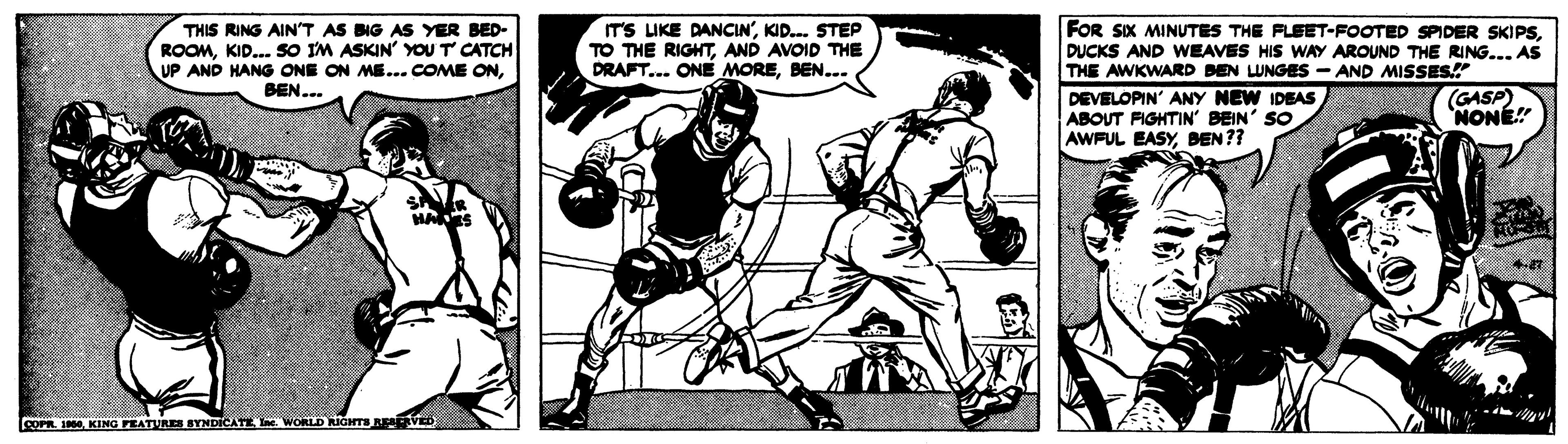 Comics OCR: FOR SIX MINUTES THE FLEET-FOOTED SPIDER SKIPSDUCKS AND WEAVES HIS WAY AROUND THE RING... AS THE AWKWARD BEN LUNGES - AND MISSES! DEVELOPIN' ANY NEW IDEAS ABOUT FIGHTIN' BEIN' SO AWFUL EASYBEN?? THIS RING AIN'T AS BIG AS YER BED- ROOMKID... sO IM ASKIN' YOU T CATCH UP AND HANG ONE ON ME... COME ONBEN... ITS LIKE DANCIN'KID. STEP TO THE RIGHTAND AVOID THE DRAFT... ONE MOREBEN... (GASP) NONÉ" LcorR 0KING FEATURES SYNDICATE I. WORLD RIGHTS RE VED FOR SIX MINUTES THE FLEET-FOOTED SPIDER SKIPSDUCKS AND WEAVES HIS WAY AROUND THE RING... AS THE AWKWARD BEN LUNGES - AND MISSES! DEVELOPIN' ANY NEW IDEAS ABOUT FIGHTIN' BEIN' SO AWFUL EASYBEN?? THIS RING AIN'T AS BIG AS YER BED- ROOMKID... sO IM ASKIN' YOU T CATCH UP AND HANG ONE ON ME... COME ONBEN... ITS LIKE DANCIN'KID. STEP TO THE RIGHTAND AVOID THE DRAFT... ONE MOREBEN... (GASP) NONÉ" LcorR 0KING FEATURES SYNDICATE I. WORLD RIGHTS RE VED