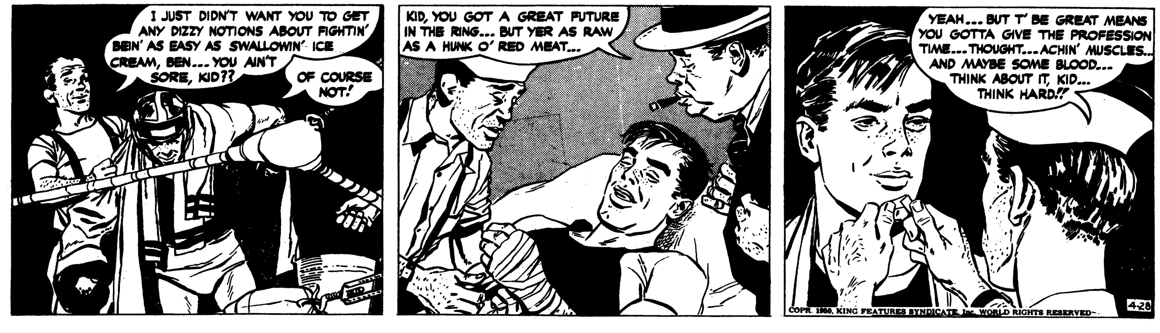 Style OCR: I JUST DIDN'T WANT YOU TO GET ANY DIZZY NOTIONS ABOUT FIGHTIN' BEN' AS EASY AS SWALLOWIN ICE CREAMBEN... YOU AIN'T SOREKID?? KID. YOU GOTA GREAT PUTURE IN THE RING... BUT YER AS RAW AS A HUNK O' RED MEAT.. YEAH... BUTT BE GREAT MEANS YOU GOTTA GIVE THE PROFESSION TIME... THOUGHT...ACHIN' MUSCLES. AND MAYBE SOME BLOOD... THINK ABOUT TKID... THINK HARD! OF COURSE NOT 420 FEATURES BYNDICATE WORID RICHTS REARVED- I JUST DIDN'T WANT YOU TO GET ANY DIZZY NOTIONS ABOUT FIGHTIN' BEN' AS EASY AS SWALLOWIN ICE CREAMBEN... YOU AIN'T SOREKID?? KID. YOU GOTA GREAT PUTURE IN THE RING... BUT YER AS RAW AS A HUNK O' RED MEAT.. YEAH... BUTT BE GREAT MEANS YOU GOTTA GIVE THE PROFESSION TIME... THOUGHT...ACHIN' MUSCLES. AND MAYBE SOME BLOOD... THINK ABOUT TKID... THINK HARD! OF COURSE NOT 420 FEATURES BYNDICATE WORID RICHTS REARVED-