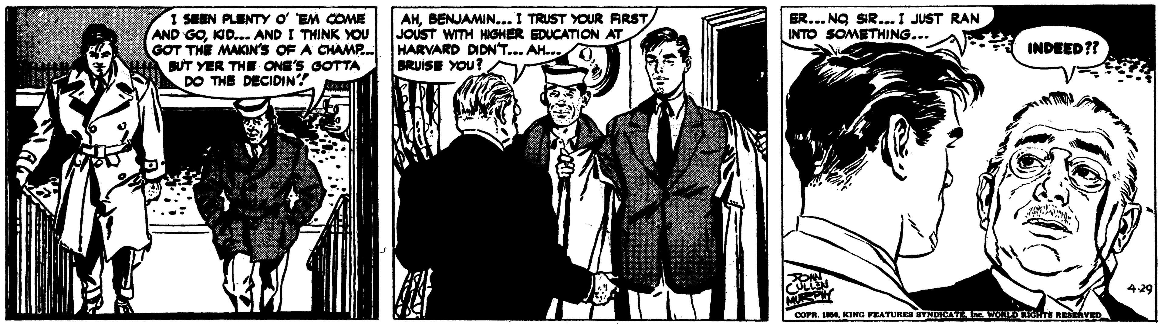 Monochrome OCR: SEEN PLENTY o EM COME AND GOKID... AND I THINK YOU GOT THE MAKIN'S OF A CHAMP. BUT YER THE ONE'S GOTTA DO THE DECIDIN? AHBENJAMIN... I TRUST YOUR ARST/ JOUST WITH HIGHER EDUCATION AT HARVARD DIDN'T... AH.. . BRUISE YOU? ER... NO SIR...I JUST RAN INTO SOMETHING... INDEED?? 429 COPR. 100KING PEATUREN BYNDICA CIDRGHT REERVED SEEN PLENTY o EM COME AND GOKID... AND I THINK YOU GOT THE MAKIN'S OF A CHAMP. BUT YER THE ONE'S GOTTA DO THE DECIDIN? AHBENJAMIN... I TRUST YOUR ARST/ JOUST WITH HIGHER EDUCATION AT HARVARD DIDN'T... AH.. . BRUISE YOU? ER... NO SIR...I JUST RAN INTO SOMETHING... INDEED?? 429 COPR. 100KING PEATUREN BYNDICA CIDRGHT REERVED
