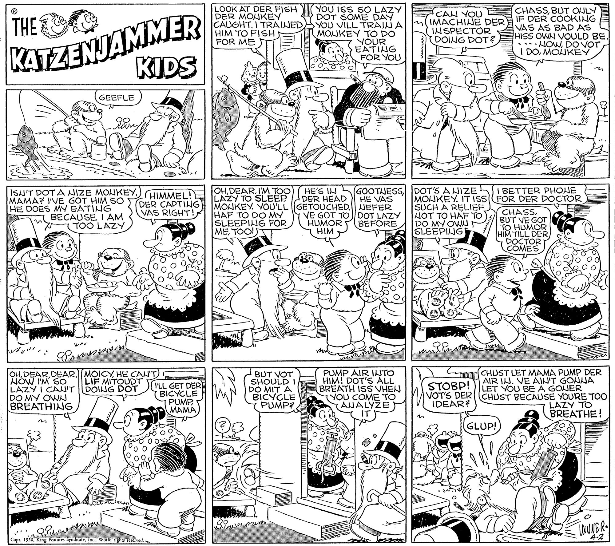 Rectangle OCR: KATZENJAMMER KIDS LOOK AT DER FISH DER MOUKEY CAUGHT.I TRAINED HIM TO FISH FOR ME YOU ISS SO LAZY DOT SOME DAY YOU VILL TRAIN A MONKEY TO DO YOUR EATING FOR YOU CHASSBUT ONLY IF DER COOKING VAS AS BAD AS HISS OWN VOULD BE. THE CAN YOU IMACHINE DER INSPECTOR DOING DOT? .. NOWDO VOT I DOMONKEY on GEEFLE MAMA? I'VE GOT HIM SO HE DOES MY EATING BECAUSE I AM TOO LAZY ISU'T DOT A NIZE MONKEYHIMMEL! DER CAPTING VAS RIGHT! OHI'M TOO LAZY TO SLEEP HE'S IN DER HEAD GOOTJESSIDOT'S A NIZE SI BETTER PHONE HE VAS MONKEY. IT ISSFOR DER DOCTOR SUCH A RELIEF NOT TO HAF TO DO MY OWA SLEEPING MONKEY. YOU'LL GETOUCHED. JEFER HAF TO DO MY SLEEPING FOR METOO!T VE GOT TO DOT LAZY HUMOR HIM CHASSBUT VE GOT TO HUMOR HIM TILL DER) DOCTOR COMES BEFORE OHHE CANT) NOW I'M SO" LAZY I CAN'T DOING DOT DO MY OWN BREATHING BUT VOT SHOULD I DO MIT A BICYCLE PUMP? PUMP AIR INTO HIM! DOT'S ALL BREATH ISS VHEN (YOU COME TO ANALYZE Cuuma CHUST LET MAMA PUMP DER AIR JNVE AIN'T GONNA LET YOU BE A GONER VOT'S DER(CHUST BECAUSE YOU'RE TOO LAZY TO BREATHE! LIF MITOUDT I'LL GET DER (BICYCLE PUMP MAMA) STOBP! IDEAR? ?? GLUP! Copr. 1950World inghts rexrved. 4-2 KATZENJAMMER KIDS LOOK AT DER FISH DER MOUKEY CAUGHT.I TRAINED HIM TO FISH FOR ME YOU ISS SO LAZY DOT SOME DAY YOU VILL TRAIN A MONKEY TO DO YOUR EATING FOR YOU CHASSBUT ONLY IF DER COOKING VAS AS BAD AS HISS OWN VOULD BE. THE CAN YOU IMACHINE DER INSPECTOR DOING DOT? .. NOWDO VOT I DOMONKEY on GEEFLE MAMA? I'VE GOT HIM SO HE DOES MY EATING BECAUSE I AM TOO LAZY ISU'T DOT A NIZE MONKEYHIMMEL! DER CAPTING VAS RIGHT! OHI'M TOO LAZY TO SLEEP HE'S IN DER HEAD GOOTJESSIDOT'S A NIZE SI BETTER PHONE HE VAS MONKEY. IT ISSFOR DER DOCTOR SUCH A RELIEF NOT TO HAF TO DO MY OWA SLEEPING MONKEY. YOU'LL GETOUCHED. JEFER HAF TO DO MY SLEEPING FOR METOO!T VE GOT TO DOT LAZY HUMOR HIM CHASSBUT VE GOT TO HUMOR HIM TILL DER) DOCTOR COMES BEFORE OHDEAR. MOICYHE CANT) NOW I'M SO" LAZY I CAN'T DOING DOT DO MY OWN BREATHING BUT VOT SHOULD I DO MIT A BICYCLE PUMP? PUMP AIR INTO HIM! DOT'S ALL BREATH ISS VHEN (YOU COME TO ANALYZE Cuuma CHUST LET MAMA PUMP DER AIR JNVE AIN'T GONNA LET YOU BE A GONER VOT'S DER(CHUST BECAUSE YOU'RE TOO LAZY TO BREATHE! LIF MITOUDT I'LL GET DER (BICYCLE PUMP MAMA) STOBP! IDEAR? ? ? GLUP! Copr. 1950King Peatures SyndicaleWorld inghts rexrved. 4-2