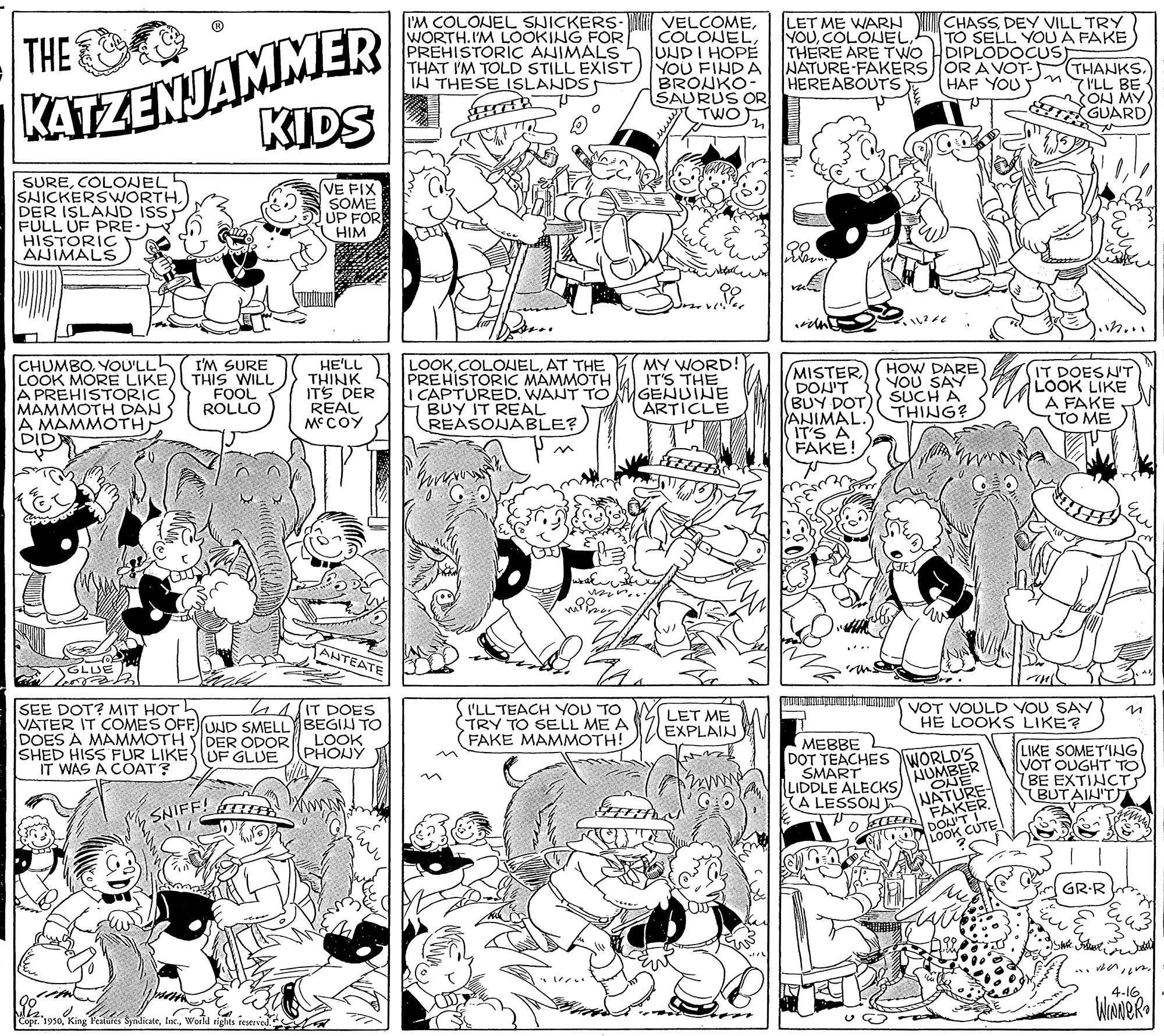 Style OCR: A LESSON E NEAKER. KATZENJAMMER KIDS I'M COLONEL SNICKERS- VELCOMEUNDI HOPE THAT I'M TOLD STILL EXIST) YOU FINDA BROUKO- SAURUS OR TWO) THE WORTH. I'M LOOKING FOR PREHISTORIC ANIMALS LET ME WARN YOUCOLOJEL THERE ARE TWO CHASSDEY VILL TRY TO SELL YOU A FAKE DIPLODOCUS NATURE-FAKERS)OR AVOT- THANKSON MY T GUARD IN THESE ISLANDS HEREABOUTS HAF YOU SURECOLONEL SHICKERSWORTHDER ISLAND ISS FULL UF PRE: HISTORIÇ AHIMALS VE FIX SOME UP FOR HIM n... CHUMBOYOU'LL LOOK MORE LIKE) THIS WILL A PREHISTORIC MAMMOTH DAN A MAMMOTH DID MY WORD! IT'S THE I'M SURE HE'LL THINK ITS DER REAL MCOY LOOKAT THE PREHISTORIC MAMMOTH I CAPTURED. WANT TO MMGENUINE BUY IT REAL REASONABLE? MISTER DON'T BUY DOT ANIMAL. IT'S A FAKE! HOW DARE YOU SAY SUCH A THING? IT DOESN'T LOOK LIKE A FAKE (TO ME FOOL ROLLO ARTICLE AHTEATE GLUE mun a VOT VOULD YOU SAY SEE DOT? MIT HOTh VATER IT COMES OFF UND SMELL BEGIN TO DOES A MAMMOTH DER ODOR SHED HISS FUR LIKEUF GLUE IT WAS A COAT? 44IT DOES (I'LLTEACH YOU TO TRY TO SELL ME A (FAKE MAMMOTH! LET ME EXPLAIN H? LOOKS LIKE? LOOK PHONY MEBBE DOT TEACHES WORLD'S SMART LIDDLE ALECKS LIKE SOMET'ING VOT OUGHT TO BE EXTINCT BUT AIN'TT AUMBER ONE SNIFF! TTEE DON'T LOOK CUTE GR-R 4.16 WINNER Mkos0 King Peaes Sydicateworld rights A LESSON E NEAKER. KATZENJAMMER KIDS I'M COLONEL SNICKERS- VELCOMEUNDI HOPE THAT I'M TOLD STILL EXIST) YOU FINDA BROUKO- SAURUS OR TWO) THE WORTH. I'M LOOKING FOR PREHISTORIC ANIMALS LET ME WARN YOUCOLOJEL THERE ARE TWO CHASSDEY VILL TRY TO SELL YOU A FAKE DIPLODOCUS NATURE-FAKERS)OR AVOT- THANKSMYILL BEON MY T GUARD IN THESE ISLANDS HEREABOUTS HAF YOU SURECOLONEL SHICKERSWORTHDER ISLAND ISS FULL UF PRE: HISTORIÇ AHIMALS VE FIX SOME UP FOR HIM n... CHUMBOYOU'LL LOOK MORE LIKE) THIS WILL A PREHISTORIC MAMMOTH DAN A MAMMOTH DID MY WORD! IT'S THE I'M SURE HE'LL THINK ITS DER REAL MCOY LOOKAT THE PREHISTORIC MAMMOTH I CAPTURED. WANT TO MMGENUINE BUY IT REAL REASONABLE? MISTER DON'T BUY DOT ANIMAL. IT'S A FAKE! HOW DARE YOU SAY SUCH A THING? IT DOESN'T LOOK LIKE A FAKE (TO ME FOOL ROLLO ARTICLE AHTEATE GLUE mun a VOT VOULD YOU SAY SEE DOT? MIT HOTh VATER IT COMES OFF UND SMELL BEGIN TO DOES A MAMMOTH DER ODOR SHED HISS FUR LIKEUF GLUE IT WAS A COAT? 44IT DOES (I'LLTEACH YOU TO TRY TO SELL ME A (FAKE MAMMOTH! LET ME EXPLAIN H? LOOKS LIKE? LOOK PHONY MEBBE DOT TEACHES WORLD'S SMART LIDDLE ALECKS LIKE SOMET'ING VOT OUGHT TO BE EXTINCT BUT AIN'TT AUMBER ONE SNIFF! TTEE DON'T LOOK CUTE GR-R 4.16 WINNER Mkos0 King Peaes Sydicateworld rights