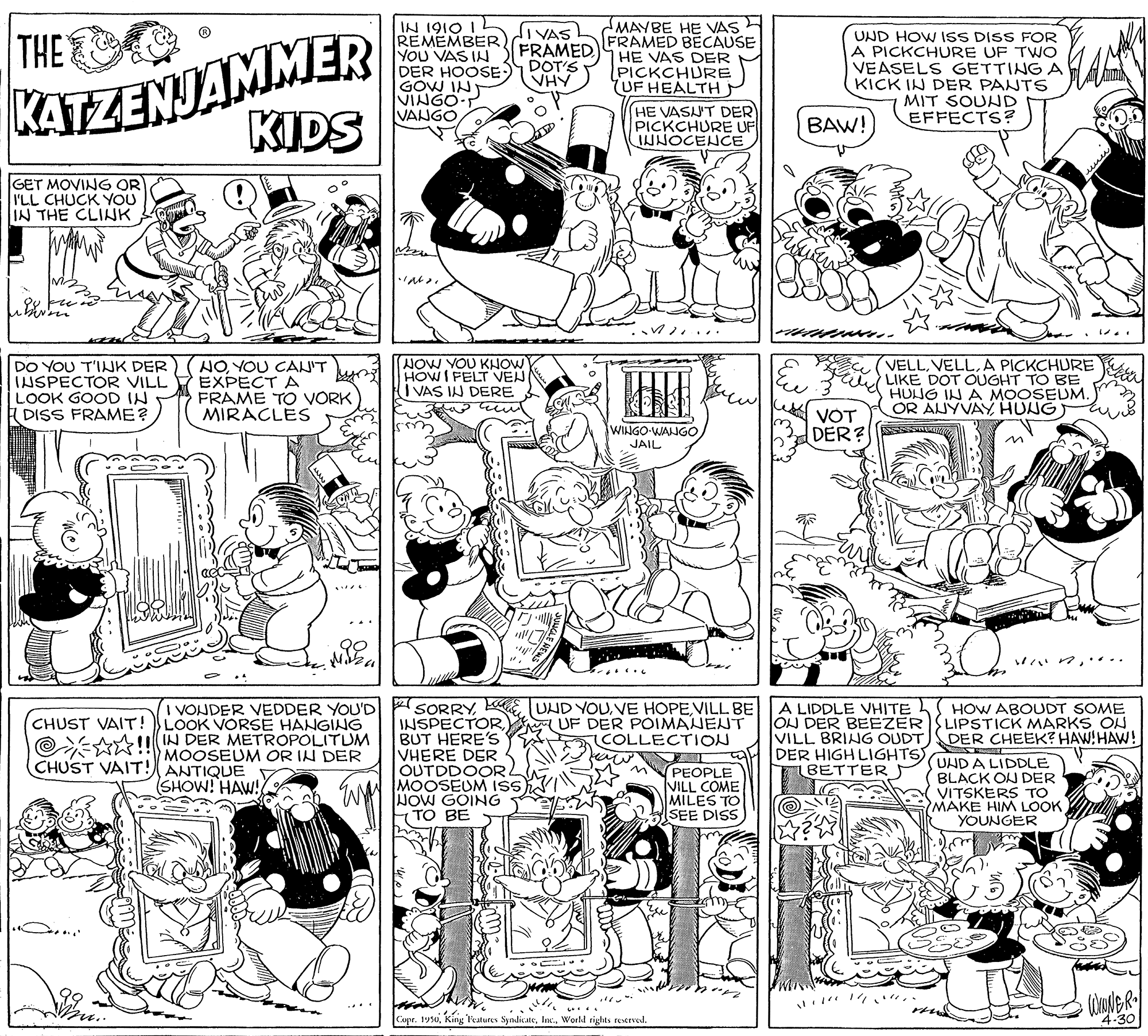 Interaction OCR: KATZENJAMMER KIDS IN 1910 I L REMEMBER) YOU VAS IN DER HOOSE) GOW INT VINGO-T VANGO SMAYBE HE VASH FRAMED BECAUSE HE VAS DER PICKCHURE UF HEALTH THE lIVAS FRAMED DOT'S VHY UND HOW ISS DISS FOR A PICKCHURE UF TWO VEASELS GETTINGA KICK IN DER PANTS MIT SOUND EFFECTS? (HE VASA'T DER PICKCHURE UF IWNOCENCE BAW! GET MOVING OR I'LL CHUCK YOU IN THE CLINK ? DO YOU T'INK DER INSPECTOR VILL LOOK GOOD IN E DISS FRAME? HOYOU CAJIT EXPECT A FRAME TO VORK MIRACLES NOW YOU KNOW HOWI FELT VEN I VAS IN DERE VELLA PICKCHURE LIKE DOT OUGHT TO BE HUNG IN A MOOSEUM. OR AUYVAY HUNG VOT DER? WINGO-WANGO JAIL ? ?**…… ..... I VONDER VEDDER YOU'D SORRYVILL BE INSPECTORBUT HERE'S VHERE DER OUTDDOOR MOOSEUM IS) NOW GOING TO BE A LIDDLE VHITE ON DER BEEZER VILL BRING OUDT DER HIGH LIGHTS) BETTER HOW ABOUDT SOME LIPSTICK MARKS ON DER CHEEK? HAW!HAW! UHD A LIDDLE BLACK ON DER VITSKERS TO MAKE HIM LOOK YOUNGER CHUST VAIT! LOOK VORSE HANGING O A!! IN DER METROPOLITUM i MOOSEUM OR IN DER UF DER POIMANENT COLLECTION CHUST VAIT! ANTIQUE PEOPLE VILL COME MILES TO SEE DISS SHOW! HAW! Copr. 1990World rights reerved. ??? 4.30 KATZENJAMMER KIDS IN 1910 I L REMEMBER) YOU VAS IN DER HOOSE) GOW INT VINGO-T VANGO SMAYBE HE VASH FRAMED BECAUSE HE VAS DER PICKCHURE UF HEALTH THE lIVAS FRAMED DOT'S VHY UND HOW ISS DISS FOR A PICKCHURE UF TWO VEASELS GETTINGA KICK IN DER PANTS MIT SOUND EFFECTS? (HE VASA'T DER PICKCHURE UF IWNOCENCE BAW! GET MOVING OR I'LL CHUCK YOU IN THE CLINK ? DO YOU T'INK DER INSPECTOR VILL LOOK GOOD IN E DISS FRAME? HOYOU CAJIT EXPECT A FRAME TO VORK MIRACLES NOW YOU KNOW HOWI FELT VEN I VAS IN DERE VELLA PICKCHURE LIKE DOT OUGHT TO BE HUNG IN A MOOSEUM. OR AUYVAY HUNG VOT DER? WINGO-WANGO JAIL ? ?** …… ..... I VONDER VEDDER YOU'D SORRYKE UND YOUVE HOPEVILL BE INSPECTORBUT HERE'S VHERE DER OUTDDOOR MOOSEUM IS) NOW GOING TO BE A LIDDLE VHITE ON DER BEEZER VILL BRING OUDT DER HIGH LIGHTS) BETTER HOW ABOUDT SOME LIPSTICK MARKS ON DER CHEEK? HAW!HAW! UHD A LIDDLE BLACK ON DER VITSKERS TO MAKE HIM LOOK YOUNGER CHUST VAIT! LOOK VORSE HANGING O A!! IN DER METROPOLITUM i MOOSEUM OR IN DER UF DER POIMANENT COLLECTION CHUST VAIT! ANTIQUE PEOPLE VILL COME MILES TO SEE DISS SHOW! HAW! Copr. 1990King Features SyndicateWorld rights reerved. ?? ? 4.30