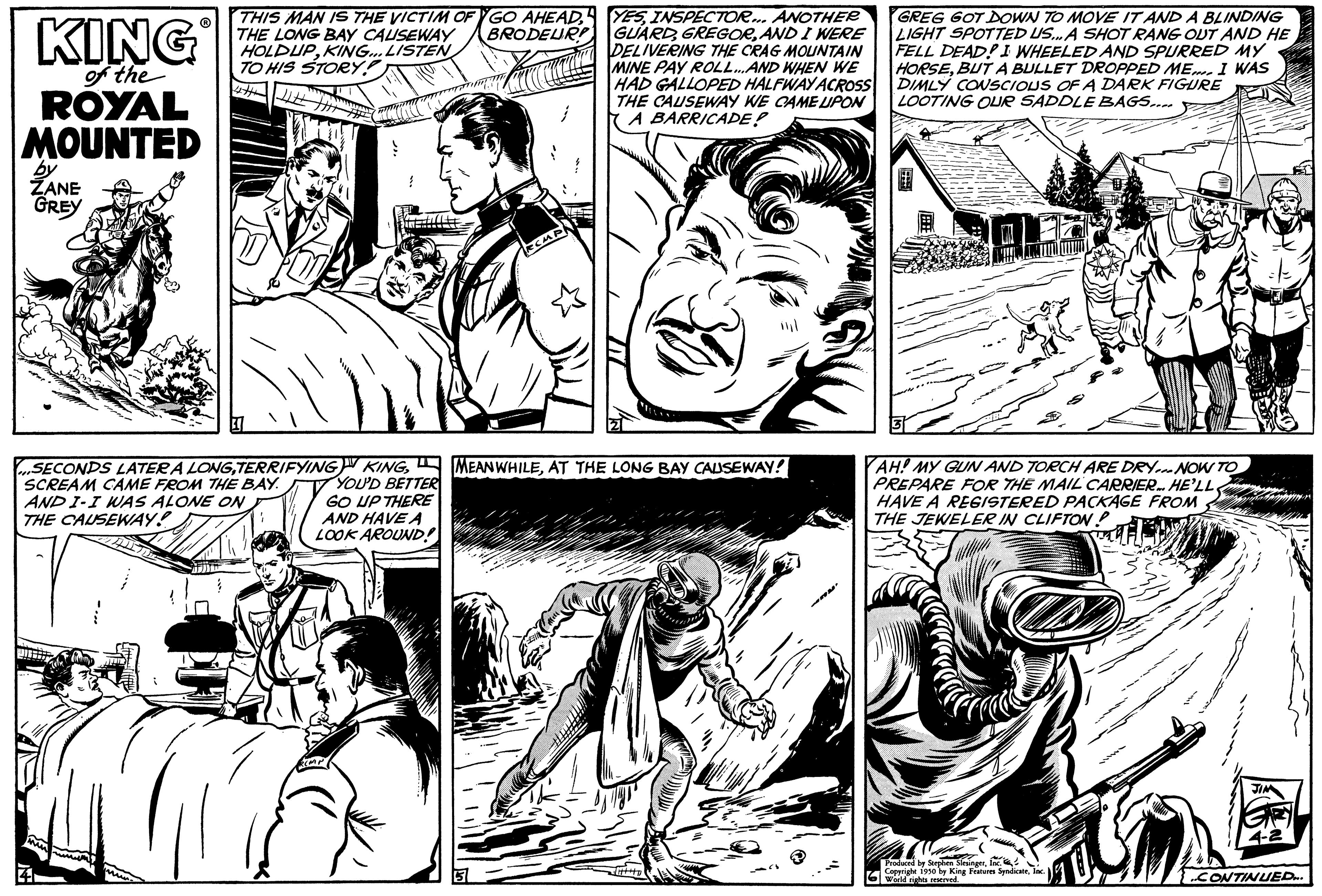 Organism OCR: KING of the ROYAL MOUNTED by ZANE GREY THIS MAN IS THE VICTIM OF GO AHEADBRODEUR THE LONG BAY CAUSEWAY HOLDUPKING... LISTEN TO HIS STORY! 4th Lille 4 SECONDS LATER A LONGTERRIFYING SCREAM CAME FROM THE BAY. AND I-I WAS ALONE ON THE CAUSEWAY! BELLE ECAPA YESINSPECTOR... ANOTHER GUARDAND I WERE DELIVERING THE CRAG MOUNTAIN MINE PAY ROLL...AND WHEN WE HAD GALLOPED HALFWAY ACROSS THE CAUSEWAY WE CAME UPON A BARRICADE! KINGAT THE LONG BAY CAUSEWAY! YOU'D BETTER GO UP THERE AND HAVE A LOOK AROUND! GREG GOT DOWN TO MOVE IT AND A BLINDING LIGHT SPOTTED US... A SHOT RANG OUT AND HE FELL DEAD! I WHEELED AND SPURRED MY HORSEBUT A BULLET DROPPED ME I WAS DIMLY CONSCIOUS OF A DARK FIGURE LOOTING OUR SADDLE BAGS.... AH! MY GUN AND TORCH ARE DRY... NOW TO PREPARE FOR THE MAIL CARRIER. HE'LL HAVE A REGISTERED PACKAGE FROM THE JEWELER IN CLIFTON? W darbe Strokes SingerInc" Coperighe 1910 by King Featus SyndicateInc. mene CONTINUED KING of the ROYAL MOUNTED by ZANE GREY THIS MAN IS THE VICTIM OF GO AHEADBRODEUR THE LONG BAY CAUSEWAY HOLDUPKING ... LISTEN TO HIS STORY ! 4th Lille 4 SECONDS LATER A LONGTERRIFYING SCREAM CAME FROM THE BAY . AND I - I WAS ALONE ON THE CAUSEWAY ! BELLE ECAPA YESINSPECTOR ... ANOTHER GUARDAND I WERE DELIVERING THE CRAG MOUNTAIN MINE PAY ROLL ... AND WHEN WE HAD GALLOPED HALFWAY ACROSS THE CAUSEWAY WE CAME UPON A BARRICADE ! KINGAT THE LONG BAY CAUSEWAY ! YOU'D BETTER GO UP THERE AND HAVE A LOOK AROUND ! GREG GOT DOWN TO MOVE IT AND A BLINDING LIGHT SPOTTED US ... A SHOT RANG OUT AND HE FELL DEAD ! I WHEELED AND SPURRED MY HORSEBUT A BULLET DROPPED ME I WAS DIMLY CONSCIOUS OF A DARK FIGURE LOOTING OUR SADDLE BAGS .... AH ! MY GUN AND TORCH ARE DRY ... NOW TO PREPARE FOR THE MAIL CARRIER . HE'LL HAVE A REGISTERED PACKAGE FROM THE JEWELER IN CLIFTON ? W darbe Strokes SingerInc " Coperighe 1910 by King Featus SyndicateInc. mene CONTINUED