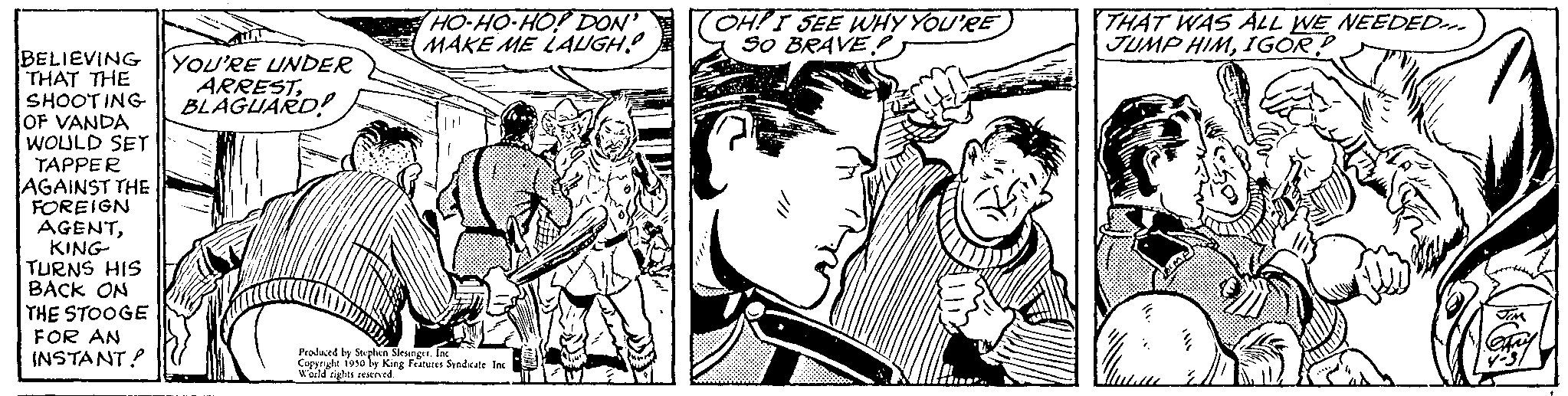 Style OCR: BELIEVING YOU'RE UNDER THAT THE SHOOTING OF VANDA WOULD SET TAPPER AGAINST THE FOREIGN AGENTKING TURNS HIS BACK ON THE STOOGE FOR AN INSTANT! ARRESTBLAGUARD! HO-HO-HOP DON' MAKE ME LAUGH! Produced by Stephen Slenger Copyright 1950 by King Features Syndicate Ins World rights reserved OH! I SEE WHY YOU'RE SO BRAVES THAT WAS ALL WE NEEDED. JUMP HIMIGOR BELIEVING YOU'RE UNDER THAT THE SHOOTING OF VANDA WOULD SET TAPPER AGAINST THE FOREIGN AGENTKING TURNS HIS BACK ON THE STOOGE FOR AN INSTANT ! ARRESTBLAGUARD ! HO - HO - HOP DON ' MAKE ME LAUGH ! Produced by Stephen Slenger Copyright 1950 by King Features Syndicate Ins World rights reserved OH ! I SEE WHY YOU'RE SO BRAVES THAT WAS ALL WE NEEDED . JUMP HIM