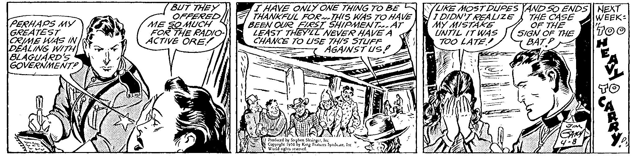 Drawing OCR: PERHAPS MY GREATEST CRIME WAS IN DEALING WITH BLAGUARD'S GOVERNMENT? BUT THEY OFFERED ME SO MUCH FOR THE RADIO- ACTIVE ORE! I HAVE ONLY ONE THING TO BE THANKFUL FOR THIS WAS TO HAVE BEEN OUR FIRST SHIPMENTAT LEAST THEY'LL NEVER HAVE A CHANCE TO USE THIS STUFF AGAINST US! Produced by Stephen SlesingerInc Copyright 1950 by King Features Synduate. Inc World rights reserved. SERM LIKE MOST DUPES 1 DIDN'T REALIZE MY MISTAKE UNTIL IT WAS TOO LATE! ALGOR DANA AND 50 ENDS NEXT THE CASE WEEK: OF THE TOO SIGN OF THE BAT P 4-8 TERA PERHAPS MY GREATEST CRIME WAS IN DEALING WITH BLAGUARD'S GOVERNMENT ? BUT THEY OFFERED ME SO MUCH FOR THE RADIO ACTIVE ORE ! I HAVE ONLY ONE THING TO BE THANKFUL FOR THIS WAS TO HAVE BEEN OUR FIRST SHIPMENTAT LEAST THEY'LL NEVER HAVE A CHANCE TO USE THIS STUFF AGAINST US ! Produced by Stephen SlesingerInc Copyright 1950 by King Features Synduate . Inc World rights reserved . SERM LIKE MOST DUPES 1 DIDN'T REALIZE MY MISTAKE UNTIL IT WAS TOO LATE ! ALGOR DANA AND 50 ENDS NEXT THE CASE WEEK : OF THE TOO SIGN OF THE BAT P 4-8 TERA