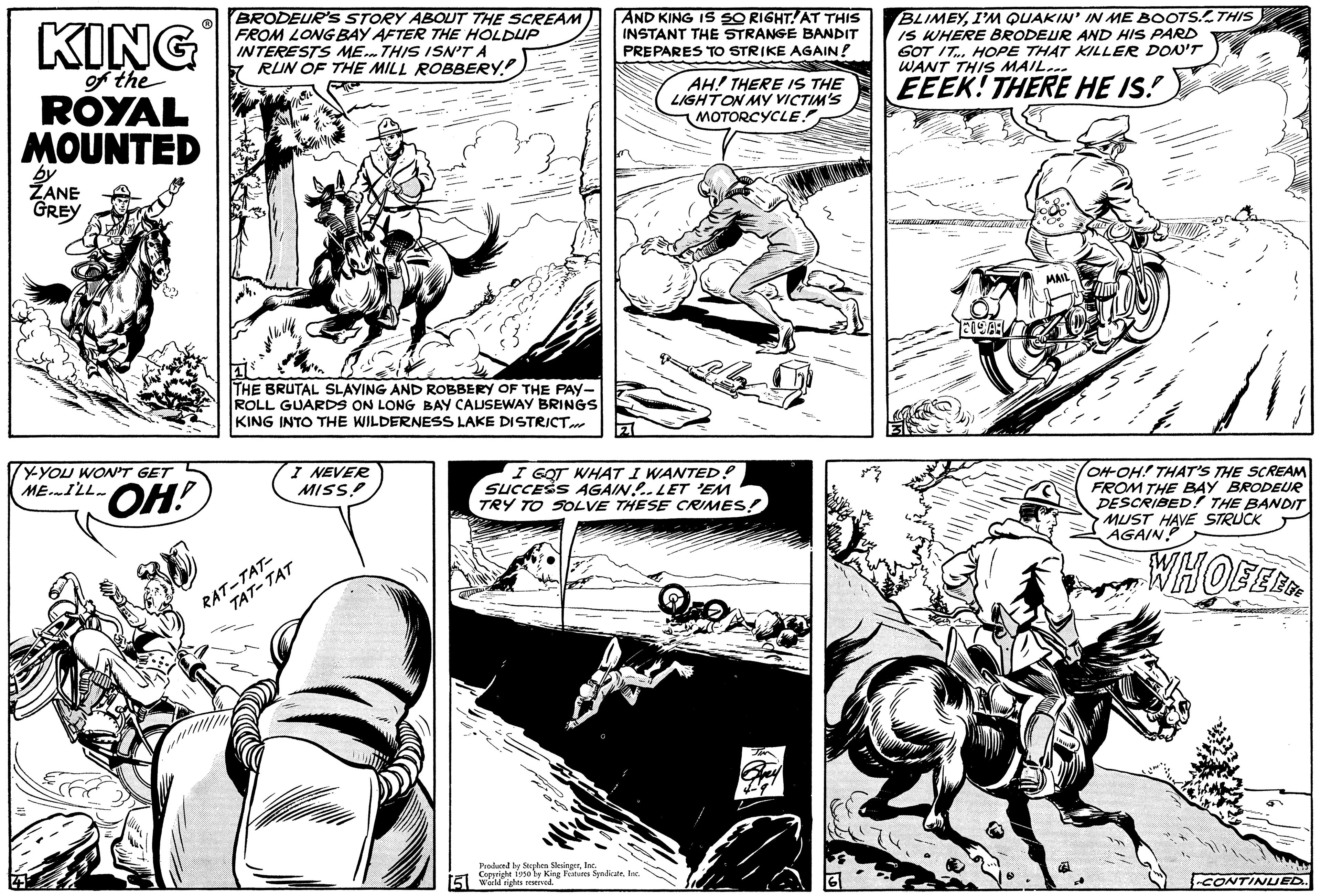 Publication OCR: KING of the ROYAL MOUNTED by ZANE GREY Y-YOU WON'T GET BRODEUR'S STORY ABOUT THE SCREAM FROM LONG BAY AFTER THE HOLDUP INTERESTS ME THIS ISN'T A RUN OF THE MILL ROBBERY THE BRUTAL SLAYING AND ROBBERY OF THE PAY- ROLL GUARDS ON LONG BAY CAUSEWAY BRINGS KING INTO THE WILDERNESS LAKE DISTRICT. I NEVER MISS RAT-TAT AND KING IS SO RIGHT. AT THIS INSTANT THE STRANGE BANDIT PREPARES TO STRIKE AGAIN! AH! THERE IS THE LIGHT ON MY VICTIM'S MOTORCYCLE I GOT WHAT I WANTED! SUCCESS AGAIN. LET 'EM TRY TO SOLVE THESE CRIMES! Produced by Stephen SingerCopyright 1950 by King Fures Spalicate. Inc Wall rights rese BLIMEYI'M QUAKIN' IN ME BOOTS. THIS IS WHERE BRODEUR AND HIS PARD GOT IT... HOPE THAT KILLER DON'T WANT THIS MAIL... EEEK! THERE HE IS! OH-OH! THAT'S THE SCREAM FROM THE BAY BRODEUR DESCRIBED! THE BANDIT MUST HAVE STRUCK AGAIN! WHOE EER CONTINUED.. KING of the ROYAL MOUNTED by ZANE GREY Y - YOU WON'T GET BRODEUR'S STORY ABOUT THE SCREAM FROM LONG BAY AFTER THE HOLDUP INTERESTS ME THIS ISN'T A RUN OF THE MILL ROBBERY THE BRUTAL SLAYING AND ROBBERY OF THE PAY ROLL GUARDS ON LONG BAY CAUSEWAY BRINGS KING INTO THE WILDERNESS LAKE DISTRICT . I NEVER MISS RAT - TAT AND KING IS SO RIGHT . AT THIS INSTANT THE STRANGE BANDIT PREPARES TO STRIKE AGAIN ! AH ! THERE IS THE LIGHT ON MY VICTIM'S MOTORCYCLE I GOT WHAT I WANTED ! SUCCESS AGAIN . LET ' EM TRY TO SOLVE THESE CRIMES ! Produced by Stephen SingerCopyright 1950 by King Fures Spalicate . Inc Wall rights rese BLIMEYI'M QUAKIN ' IN ME BOOTS . THIS IS WHERE BRODEUR AND HIS PARD GOT IT ... HOPE THAT KILLER DON'T WANT THIS MAIL ... EEEK ! THERE HE IS ! OH - OH ! THAT'S THE SCREAM FROM THE BAY BRODEUR DESCRIBED ! THE BANDIT MUST HAVE STRUCK AGAIN ! WHOE EER CONTINUED ..