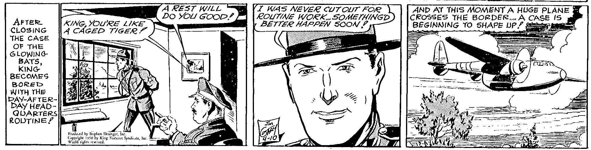 Drawing OCR: AFTER CLOSING THE CASE OF THE GLOWING BATSKING BECOMES BORED WITH THE DAY-AFTER- DAY HEAD- QUARTERS ROUTINE! KINGYOU'RE LIKE A CAGED TIGER! Praded by Sicplen Sirine Copyright 1930 by King Features SyndicateInc World rights reserved. A REST WILL DO YOU GOOD!) I WAS NEVER CUT OUT FOR ROUTINE WORK. SOMETHINGD BETTER HAPPEN SOON! ...m 4-16 AND AT THIS MOMENT A HUGE PLANE CROSSES THE BORDER.... A CASE IS BEGINNING TO SHAPE UP! S AFTER CLOSING THE CASE OF THE GLOWING BATSKING BECOMES BORED WITH THE DAY - AFTER DAY HEAD QUARTERS ROUTINE ! KINGYOU'RE LIKE A CAGED TIGER ! Praded by Sicplen Sirine Copyright 1930 by King Features SyndicateInc World rights reserved . A REST WILL DO YOU GOOD ! ) I WAS NEVER CUT OUT FOR ROUTINE WORK . SOMETHINGD BETTER HAPPEN SOON ! ... m 4-16 AND AT THIS MOMENT A HUGE PLANE CROSSES THE BORDER .... A CASE IS BEGINNING TO SHAPE UP ! S
