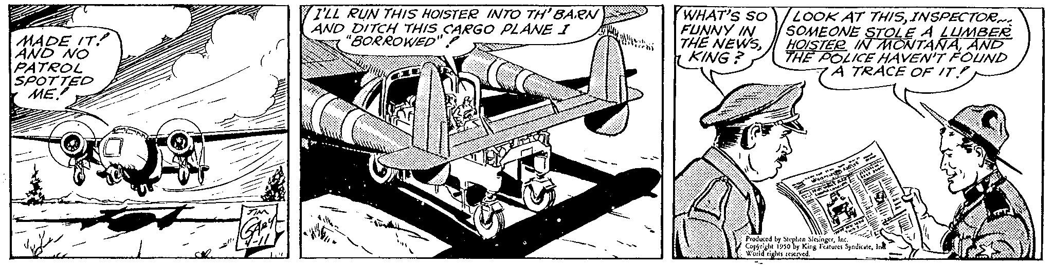 Line art OCR: MADE IT! AND NO PATROL SPOTTED ME I'LL RUN THIS HOISTER INTO TH' BARN AND DITCH THIS CARGO PLANE I "BORROWED" WHAT'S SO FUNNY IN THE NEWSKING? LOOK AT THISINSPECTOR SOMEONE STOLE A LUMBER HOISTER IN MONTANAAND THE POLICE HAVEN'T FOUND A TRACE OF IT 1930 by King Features SyndicateWorld rights reserved. MADE IT ! AND NO PATROL SPOTTED ME I'LL RUN THIS HOISTER INTO TH ' BARN AND DITCH THIS CARGO PLANE I " BORROWED " WHAT'S SO FUNNY IN THE NEWSKING ? LOOK AT THISINSPECTOR SOMEONE STOLE A LUMBER HOISTER IN MONTANAAND THE POLICE HAVEN'T FOUND A TRACE OF IT 1930 by King Features SyndicateWorld rights reserved .