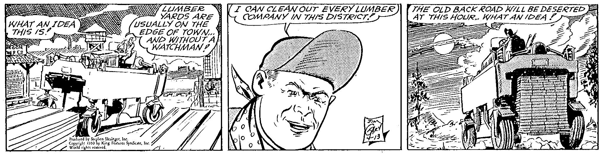 Cartoon OCR: WHAT AN IDEA THIS IS Book I PCS BERY LUMBER YARDS ARE USUALLY ON THE EDGE OF TOWN... AND WITHOUT A WATCHMAN! Produced by Serpen SleingerInc. Copyrighe 1950 by King Features SyndicateInc. World rights reserved. I CAN CLEAN OUT EVERY LUMBER COMPANY IN THIS DISTRICT THE OLD BACK ROAD WILL BE DESERTED AT THIS HOUR. WHAT AN IDEA!) WHAT AN IDEA THIS IS Book I PCS BERY LUMBER YARDS ARE USUALLY ON THE EDGE OF TOWN ... AND WITHOUT A WATCHMAN ! Produced by Serpen SleingerInc. Copyrighe 1950 by King Features SyndicateInc. World rights reserved . I CAN CLEAN OUT EVERY LUMBER COMPANY IN THIS DISTRICT THE OLD BACK ROAD WILL BE DESERTED AT THIS HOUR . WHAT AN IDEA ! )