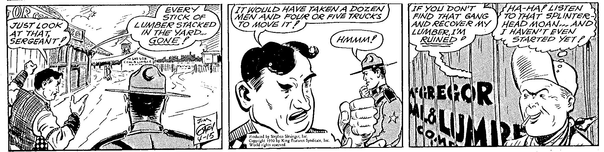 Line OCR: FOR JUST LOOK AT THATSERGEANT EVERY STICK OF LUMBER STACKED IN THE YARD GONE! JIM They IT WOULD HAVE TAKEN A DOZEN MEN AND FOUR OR FIVE TRUCKS TO MOVE IT! HMMM? Avum Produced by Stephen SlingInc Copyright 1950 by King Features SyndicateInc. World rights reserved. IF YOU DON'T FIND THAT GANG AND RECOVER MY LUMBERI'M RUINED AGREGOR m HA-HA! LISTEN TO THAT SPLINTER- HEAD MOAN... AND I HAVEN'T EVEN STARTED YET? FOR JUST LOOK AT THATSERGEANT EVERY STICK OF LUMBER STACKED IN THE YARD GONE ! JIM They IT WOULD HAVE TAKEN A DOZEN MEN AND FOUR OR FIVE TRUCKS TO MOVE IT ! HMMM ? Avum Produced by Stephen SlingInc Copyright 1950 by King Features SyndicateInc. World rights reserved . IF YOU DON'T FIND THAT GANG AND RECOVER MY LUMBERI'M RUINED AGREGOR m HA - HA ! LISTEN TO THAT SPLINTER HEAD MOAN ... AND I HAVEN'T EVEN STARTED YET ?