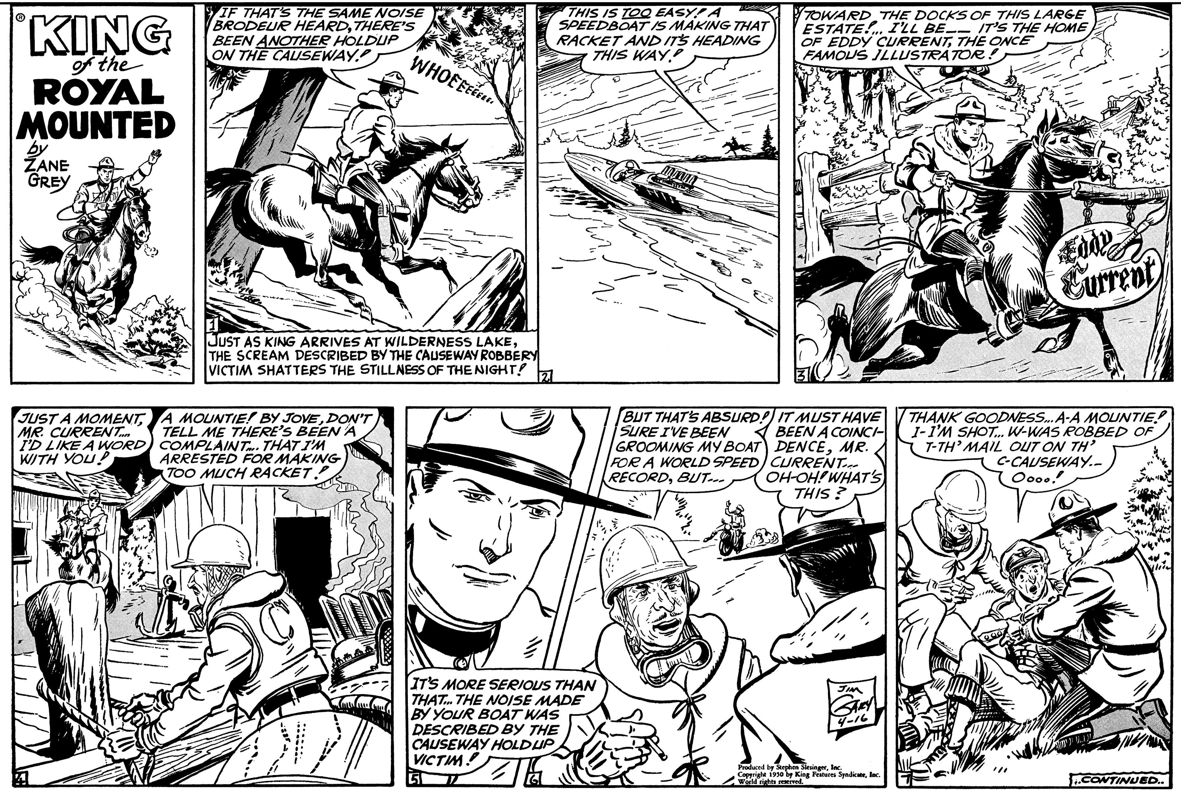 Publication OCR: KING of the ROYAL MOUNTED by ZANE GREY JUST A MOMENTMR. CURRENT... I'D LIKE A WORD) WITH YOU! IF THAT'S THE SAME NOISE BRODEUR HEARDTHERE'S BEEN ANOTHER HOLDUP ON THE CAUSEWAY. WHOEEEE JUST AS KING ARRIVES AT WILDERNESS LAKETHE SCREAM DESCRIBED BY THE CAUSEWAY ROBBERY VICTIM SHATTERS THE STILLNESS OF THE NIGHT! A MOUNTIE! BY JOVEDON'T TELL ME THERE'S BEEN A COMPLAINT. THAT I'M ARRESTED FOR MAKING TOO MUCH RACKET THIS IS TOO EASY! A SPEEDBOAT IS MAKING THAT RACKET AND ITS HEADING THIS WAY IT'S MORE SERIOUS THAN THAT THE NOISE MADE BY YOUR BOAT WAS DESCRIBED BY THE CAUSEWAY HOLD UP VICTIM D BUT THAT'S ABSURD! SURE I'VE BEEN GROOMING MY BOAT FOR A WORLD SPEED RECORDBUT--- TOWARD THE DOCKS OF THIS LARGE ESTATE... I'LL BE IT'S THE HOME OF EDDY CURRENTTHE ONCE FAMOUS ILLUSTRATOR!) IT MUST HAVE BEEN A COINCI DENCEMR. CURRENT. OH-OH! WHAT'S THIS? Santy Produced by Stephen SingerInc. Copprige 1930 by King Features Syndic Eddy Current THANK GOODNESS... A-A MOUNTIE! I-I'M SHOT... W-WAS ROBBED OF T-TH' MAIL OUT ON TH C-CAUSEWAY.- Oooo! ..CONTINUED.. KING of the ROYAL MOUNTED by ZANE GREY JUST A MOMENTMR . CURRENT ... I'D LIKE A WORD ) WITH YOU ! IF THAT'S THE SAME NOISE BRODEUR HEARDTHERE'S BEEN ANOTHER HOLDUP ON THE CAUSEWAY . WHOEEEE JUST AS KING ARRIVES AT WILDERNESS LAKETHE SCREAM DESCRIBED BY THE CAUSEWAY ROBBERY VICTIM SHATTERS THE STILLNESS OF THE NIGHT ! A MOUNTIE ! BY JOVEDON'T TELL ME THERE'S BEEN A COMPLAINT . THAT I'M ARRESTED FOR MAKING TOO MUCH RACKET THIS IS TOO EASY ! A SPEEDBOAT IS MAKING THAT RACKET AND ITS HEADING THIS WAY IT'S MORE SERIOUS THAN THAT THE NOISE MADE BY YOUR BOAT WAS DESCRIBED BY THE CAUSEWAY HOLD UP VICTIM D BUT THAT'S ABSURD ! SURE I'VE BEEN GROOMING MY BOAT FOR A WORLD SPEED RECORDBUT --- TOWARD THE DOCKS OF THIS LARGE ESTATE ... I'LL BE IT'S THE HOME OF EDDY CURRENTTHE ONCE FAMOUS ILLUSTRATOR ! ) IT MUST HAVE BEEN A COINCI DENCEMR . CURRENT . OH - OH ! WHAT'S THIS ? Santy Produced by Stephen SingerInc. Copprige 1930 by King Features Syndic Eddy Current THANK GOODNESS ... A - A MOUNTIE ! I - I'M SHOT ... W - WAS ROBBED OF T - TH ' MAIL OUT ON TH C - CAUSEWAY. Oooo ! ..CONTINUED ..