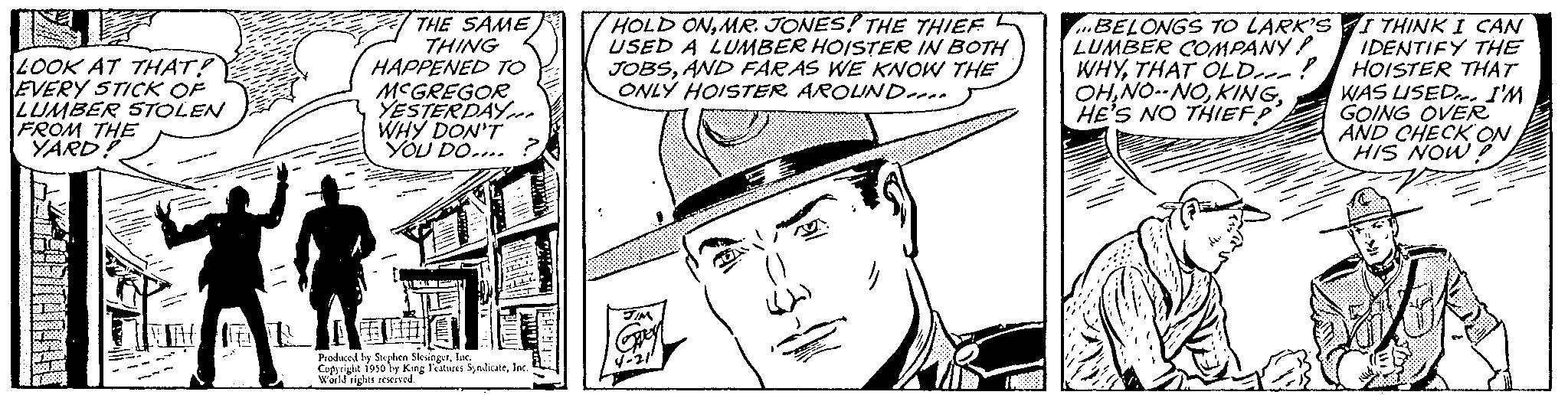 Line OCR: THE SAME THING HAPPENED TO MCGREGOR YESTERDAY WHY DON'T YOU DO.... HOLD ONMR. JONES! THE THIEF USED A LUMBER HOISTER IN BOTH JOBSAND FAR AS WE KNOW THE ONLY HOISTER AROUND 100 LOOK AT THAT? EVERY STICK OF LUMBER STOLEN FROM THE YARD! Produced by I by Stephen Slesingerlac Coprile 1950 by King Faces SyndicateWorld rights res BELONGS TO LARK'SI THINK I CAN LUMBER COMPANY! IDENTIFY THE WHYTHAT OLD---!! HOISTER THAT OHWAS USED. I'M HE'S NO THIEF! GOING OVER AND CHECK ON HIS NOWTHE SAME THING HAPPENED TO MCGREGOR YESTERDAY WHY DON'T YOU DO .... HOLD ONMR . JONES ! THE THIEF USED A LUMBER HOISTER IN BOTH JOBSAND FAR AS WE KNOW THE ONLY HOISTER AROUND 100 LOOK AT THAT ? EVERY STICK OF LUMBER STOLEN FROM THE YARD ! Produced by I by Stephen Slesingerlac Coprile 1950 by King Faces SyndicateWorld rights res BELONGS TO LARK'SI THINK I CAN LUMBER COMPANY ! IDENTIFY THE WHYTHAT OLD --- !! HOISTER THAT OHNO -- NOWAS USED . I'M HE'S NO THIEF ! GOING OVER AND CHECK ON HIS NOW