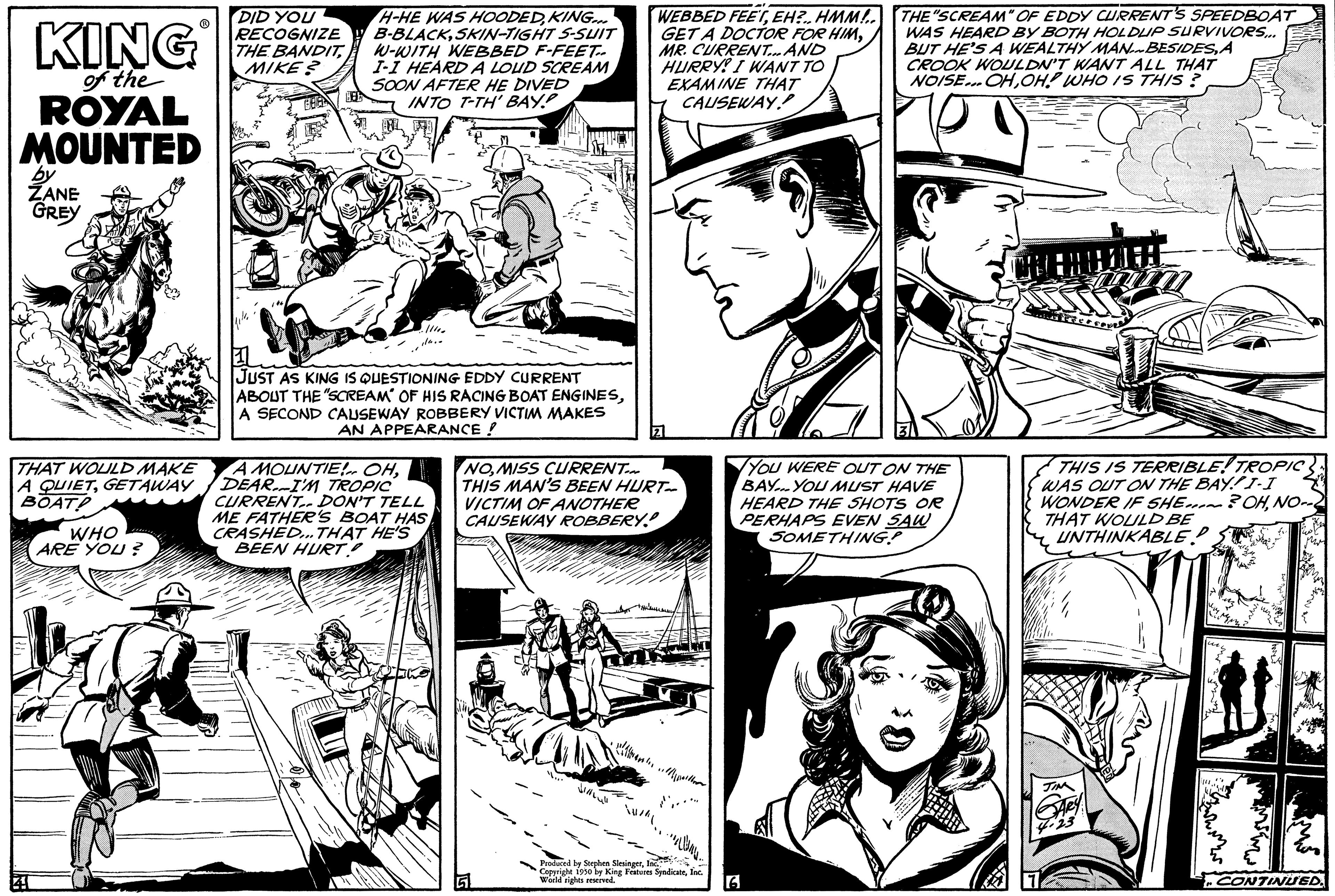 Comic book OCR: KING of the ROYAL MOUNTED by ZANE GREY THAT WOULD MAKE A QUIETGETAWAY BOAT WHO ARE YOU? DID YOU RECOGNIZE THE BANDITMIKE? H-HE WAS HOODEDKING... B-BLACKSKIN-TIGHT S-SUIT W-WITH WEBBED F-FEET.. I-I HEARD A LOUD SCREAM SOON AFTER HE DIVED INTO T-TH' BAY JUST AS KING IS QUESTIONING EDDY CURRENT ABOUT THE "SCREAM OF HIS RACING BOAT ENGINESA SECOND CAUSEWAY ROBBERY VICTIM MAKES AN APPEARANCE ! A MOUNTIE! OHDEARI'M TROPIC CURRENT DON'T TELL ME FATHER'S BOAT HAS CRASHED... THAT HE'S BEEN HURT NOMISS CURRENT... THIS MAN'S BEEN HURT- VICTIM OF ANOTHER CAUSEWAY ROBBERY D duced by Stephen SimsingerEH?.. HMM!.. GET A DOCTOR FOR HIMMR. CURRENT... AND HURRY! I WANT TO EXAMINE THAT CAUSEWAY World King Features SyndicateIn THE "SCREAM" OF EDDY CURRENT'S SPEEDBOAT WAS HEARD BY BOTH HOLDUP SURVIVORS... BUT HE'S A WEALTHY MAN BESIDESA CROOK WOULDN'T WANT ALL THAT NOISE... OHOH! WHO IS THIS? YOU WERE OUT ON THE BAY. YOU MUST HAVE HEARD THE SHOTS OR PERHAPS EVEN SAW SOMETHING! 6 THIS IS TERRIBLE! TROPIC WAS OUT ON THE BAYI-I WONDER IF SHE?OHNO- THAT WOULD BE UNTHINKABLE CONTINUED. KING of the ROYAL MOUNTED by ZANE GREY THAT WOULD MAKE A QUIETGETAWAY BOAT WHO ARE YOU ? DID YOU RECOGNIZE THE BANDITMIKE ? H - HE WAS HOODEDKING ... B - BLACKSKIN - TIGHT S - SUIT W - WITH WEBBED F - FEET .. I - I HEARD A LOUD SCREAM SOON AFTER HE DIVED INTO T - TH ' BAY JUST AS KING IS QUESTIONING EDDY CURRENT ABOUT THE " SCREAM OF HIS RACING BOAT ENGINESA SECOND CAUSEWAY ROBBERY VICTIM MAKES AN APPEARANCE ! A MOUNTIE ! OHDEARI'M TROPIC CURRENT DON'T TELL ME FATHER'S BOAT HAS CRASHED ... THAT HE'S BEEN HURT NOMISS CURRENT ... THIS MAN'S BEEN HURT VICTIM OF ANOTHER CAUSEWAY ROBBERY D duced by Stephen SimsingerWEBBED FEETEH ? .. HMM ! .. GET A DOCTOR FOR HIMMR . CURRENT ... AND HURRY ! I WANT TO EXAMINE THAT CAUSEWAY World King Features SyndicateIn THE " SCREAM " OF EDDY CURRENT'S SPEEDBOAT WAS HEARD BY BOTH HOLDUP SURVIVORS ... BUT HE'S A WEALTHY MAN BESIDESA CROOK WOULDN'T WANT ALL THAT NOISE ... OHOH ! WHO IS THIS ? YOU WERE OUT ON THE BAY . YOU MUST HAVE HEARD THE SHOTS OR PERHAPS EVEN SAW SOMETHING ! 6 THIS IS TERRIBLE ! TROPIC WAS OUT ON THE BAYI - I WONDER IF SHE ? OHNO THAT WOULD BE UNTHINKABLE CONTINUED .
