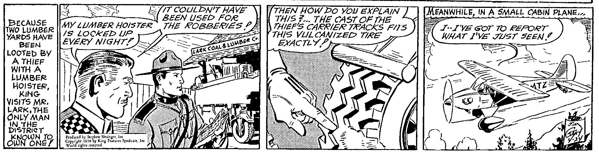 Parallel OCR: BECAUSE TWO LUMBER YARDS HAVE BEEN LOOTED BY A THIEF WITH A LUMBER HOISTERKING VISITS MR. LARKTHE ONLY MAN IN THE DISTRICT KNOWN TO OWN ONE! MY LUMBER HOISTER IS LOCKED UP EVERY NIGHT! Produced by Stephen SlesingerInd Copyright 1930 by King Features SyndicateInc. World rights reserved IT COULDN'T HAVE BEEN USED FOR THE ROBBERIES P B LARK COAL & LUMBER 3 THEN HOW DO YOU EXPLAIN THIS... THE CAST OF THE THIEF'S CARRIER TRACKS FITS THIS VULCANIZED TIRE EXACTLY MEANWHILEIN A SMALL CABIN PLANE... II'VE GOT TO REPORT WHAT I'VE JUST SEEN! BECAUSE TWO LUMBER YARDS HAVE BEEN LOOTED BY A THIEF WITH A LUMBER HOISTERKING VISITS MR . LARKTHE ONLY MAN IN THE DISTRICT KNOWN TO OWN ONE ! MY LUMBER HOISTER IS LOCKED UP EVERY NIGHT ! Produced by Stephen SlesingerInd Copyright 1930 by King Features SyndicateInc. World rights reserved IT COULDN'T HAVE BEEN USED FOR THE ROBBERIES P B LARK COAL & LUMBER 3 THEN HOW DO YOU EXPLAIN THIS ... THE CAST OF THE THIEF'S CARRIER TRACKS FITS THIS VULCANIZED TIRE EXACTLY MEANWHILEIN A SMALL CABIN PLANE ... II'VE GOT TO REPORT WHAT I'VE JUST SEEN !
