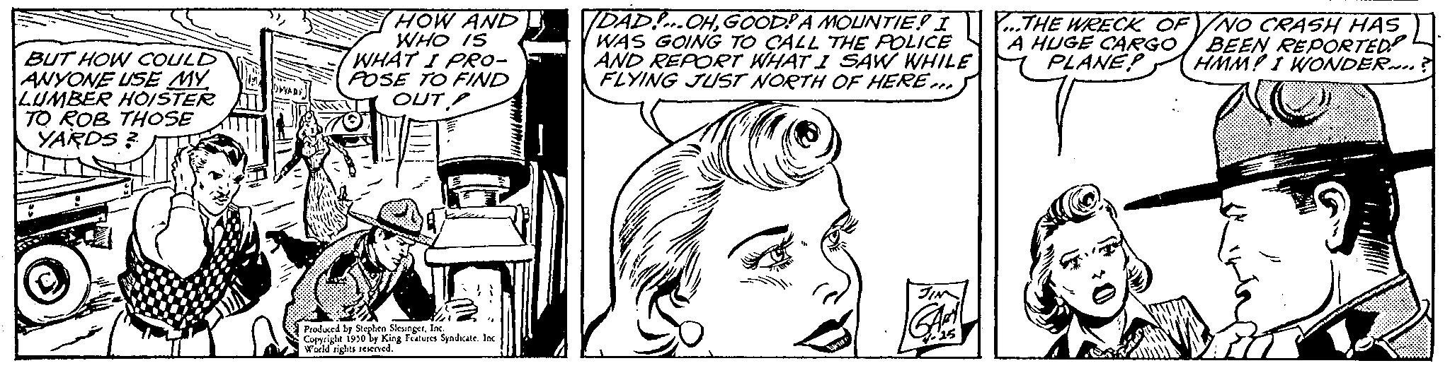 Line OCR: BUT HOW COULD ANYONE USE MY LUMBER HOISTER TO ROB THOSE YARDS? ITTHE HOW AND WHO IS WHAT I PRO- POSE TO FIND OUT Produced by Stephen Slesinger1930 by King Features Syndicate. Inc ghts reserved. DAD! OHGOOD? A MOUNTIE! I WAS GOING TO CALL THE POLICE AND REPORT WHAT I SAW WHILE FLYING JUST NORTH OF HERE... ...THE WRECK OF A HUGE CARGO PLANE? NO CRASH HAS BEEN REPORTED HMM! I WONDER? BUT HOW COULD ANYONE USE MY LUMBER HOISTER TO ROB THOSE YARDS ? ITTHE HOW AND WHO IS WHAT I PRO POSE TO FIND OUT Produced by Stephen Slesinger1930 by King Features Syndicate . Inc ghts reserved . DAD ! OHGOOD ? A MOUNTIE ! I WAS GOING TO CALL THE POLICE AND REPORT WHAT I SAW WHILE FLYING JUST NORTH OF HERE ... ... THE WRECK OF A HUGE CARGO PLANE ? NO CRASH HAS BEEN REPORTED HMM ! I WONDER ?