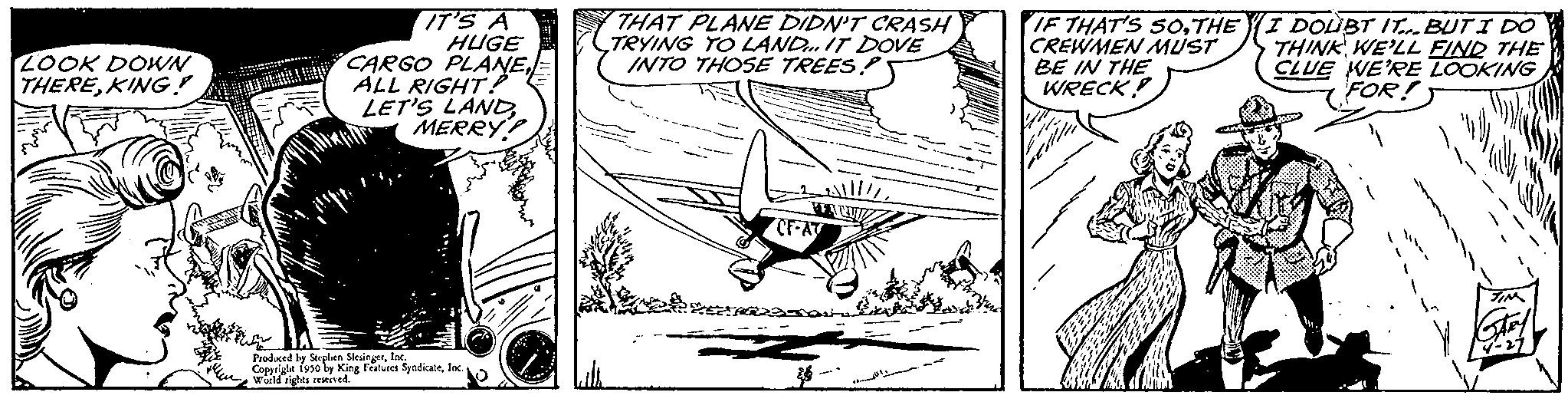 Art OCR: LOOK DOWN THEREKING! IT'S A HUGE CARGO PLANEALL RIGHT? LET'S LANDMERRY!! the In Produced by Steplien Steinert. I Copped ing Features Syndicatefac THAT PLANE DIDN'T CRASH TRYING TO LAND IT DOVE INTO THOSE TREES? MEACH CF-AT 222501 26- IF THAT'S SOTHE CREWMEN MUST BE IN THE WRECK! I DOUBT IT. BUT I DO THINK WE'LL FIND THE CLUE WE'RE LOOKING FOR! LOOK DOWN THEREKING ! IT'S A HUGE CARGO PLANEALL RIGHT ? LET'S LANDMERRY !! the In Produced by Steplien Steinert . I Copped ing Features Syndicatefac THAT PLANE DIDN'T CRASH TRYING TO LAND IT DOVE INTO THOSE TREES ? MEACH CF - AT 222501 26 IF THAT'S SOTHE CREWMEN MUST BE IN THE WRECK ! I DOUBT IT . BUT I DO THINK WE'LL FIND THE CLUE WE'RE LOOKING FOR !