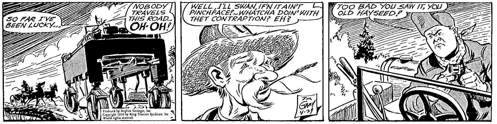 Hat OCR: SO FAR I'VE BEEN LUCKY... AFTER NOBODY TRAVELS THIS ROAD... OH-OH! J.) Produced by Stephen Slesingerfac Copyrighe 1930 by King Features SyndicateInc Wuild rights reserved. WELLIF'N IT AIN'T Z PINCHFACE! WHATCHA DOIN' WITH THET CONTRAPTION? EH? TOO BAD YOU SAW ITYOU OLD HAYSEED! Y SO FAR I'VE BEEN LUCKY ... AFTER NOBODY TRAVELS THIS ROAD ... OH - OH ! J. ) Produced by Stephen Slesingerfac Copyrighe 1930 by King Features SyndicateInc Wuild rights reserved . WELLI'LL SWANIF'N IT AIN'T Z PINCHFACE ! WHATCHA DOIN ' WITH THET CONTRAPTION ? EH ? TOO BAD YOU SAW ITYOU OLD HAYSEED ! Y