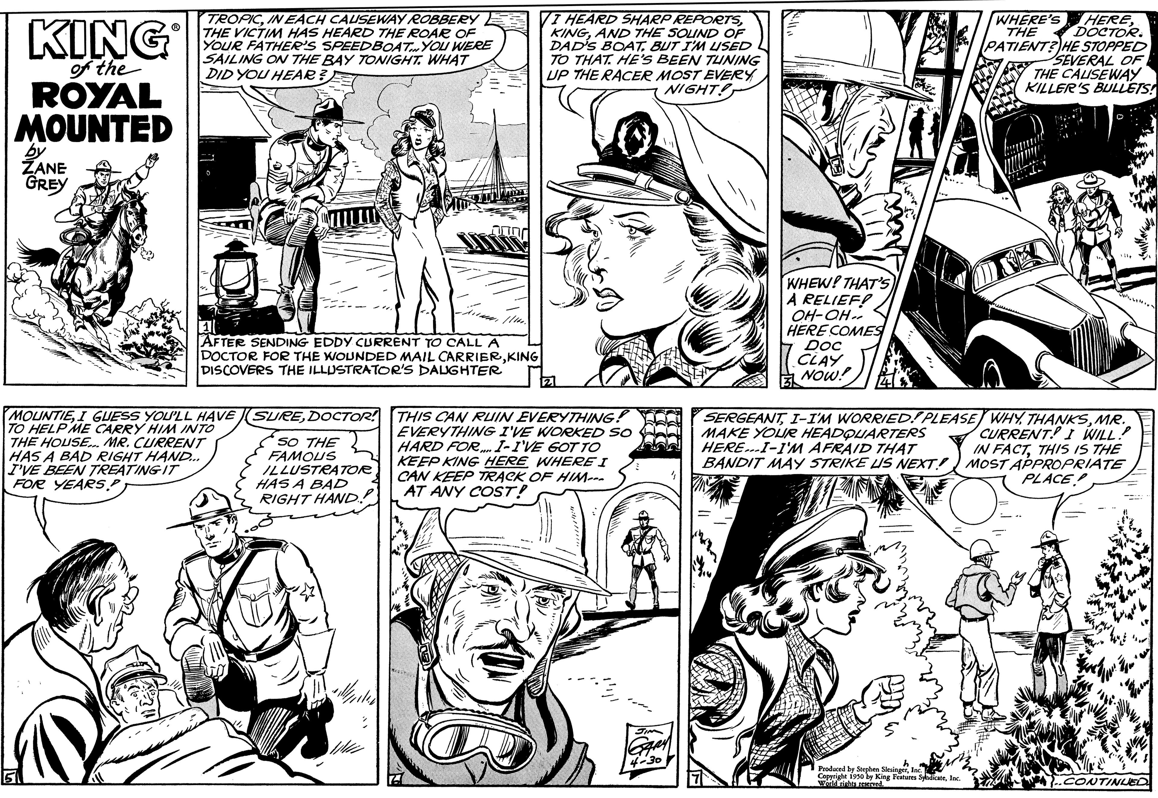 Font OCR: KING of the ROYAL MOUNTED 5 by ZANE GREY TROPICIN EACH CAUSEWAY ROBBERY THE VICTIM HAS HEARD THE ROAR OF YOUR FATHER'S SPEEDBOAT YOU WERE SAILING ON THE BAY TONIGHT. WHAT DID YOU HEAR AFTER SENDING EDDY CURRENT TO CALL A DOCTOR FOR THE WOUNDED MAIL CARRIERKING DISCOVERS THE ILLUSTRATOR'S DAUGHTER MOUNTIEI GUESS YOU'LL HAVE TO HELP ME CARRY HIM INTO THE HOUSE... MR. CURRENT HAS A BAD RIGHT HAND... I'VE BEEN TREATING IT FOR YEARS.P SUREDOCTOR! SO THE FAMOUS ILLUSTRATOR HAS A BAD RIGHT HAND? VI HEARD SHARP REPORTSAND THE SOUND OF DAD'S BOAT. BUT I'M USED L TO THAT. HE'S BEEN TUNING UP THE RACER MOST EVERY NIGHT! tz1 600 THIS CAN RUIN EVERYTHING! FOO EVERYTHING I'VE WORKED SO ARAI HARD FOR. I-I'VE GOT TO KEEP KING HERE WHERE I CAN KEEP TRACK OF HIM--- AT ANY COST! WHEW! THAT'S A RELIEF! OH-OH HERE COMES Doc CLAY NOW! WHERE'S HERETHE DOCTOR. PATIENT? HE STOPPED SEVERAL OF Produced THE CAUSEWAY KILLER'S BULLETS! www SERGEANTMR. MAKE YOUR HEADQUARTERS CURRENT! I WILL." HERE...I-I'M AFRAID THAT IN FACTTHIS IS THE BANDIT MAY STRIKE US NEXT MOST APPROPRIATE PLACE ..CONTINUED KING of the ROYAL MOUNTED 5 by ZANE GREY TROPICIN EACH CAUSEWAY ROBBERY THE VICTIM HAS HEARD THE ROAR OF YOUR FATHER'S SPEEDBOAT YOU WERE SAILING ON THE BAY TONIGHT . WHAT DID YOU HEAR AFTER SENDING EDDY CURRENT TO CALL A DOCTOR FOR THE WOUNDED MAIL CARRIERKING DISCOVERS THE ILLUSTRATOR'S DAUGHTER MOUNTIEI GUESS YOU'LL HAVE TO HELP ME CARRY HIM INTO THE HOUSE ... MR . CURRENT HAS A BAD RIGHT HAND ... I'VE BEEN TREATING IT FOR YEARS.P SUREDOCTOR ! SO THE FAMOUS ILLUSTRATOR HAS A BAD RIGHT HAND ? VI HEARD SHARP REPORTSAND THE SOUND OF DAD'S BOAT . BUT I'M USED L TO THAT . HE'S BEEN TUNING UP THE RACER MOST EVERY NIGHT ! tz1 600 THIS CAN RUIN EVERYTHING ! FOO EVERYTHING I'VE WORKED SO ARAI HARD FOR . I - I'VE GOT TO KEEP KING HERE WHERE I CAN KEEP TRACK OF HIM --- AT ANY COST ! WHEW ! THAT'S A RELIEF ! OH - OH HERE COMES Doc CLAY NOW ! WHERE'S HERETHE DOCTOR . PATIENT ? HE STOPPED SEVERAL OF Produced THE CAUSEWAY KILLER'S BULLETS ! www SERGEANTI - I'M WORRIED ! PLEASE WHY THANKSMR . MAKE YOUR HEADQUARTERS CURRENT ! I WILL . " HERE ... I - I'M AFRAID THAT IN FACTTHIS IS THE BANDIT MAY STRIKE US NEXT MOST APPROPRIATE PLACE ..CONTINUED