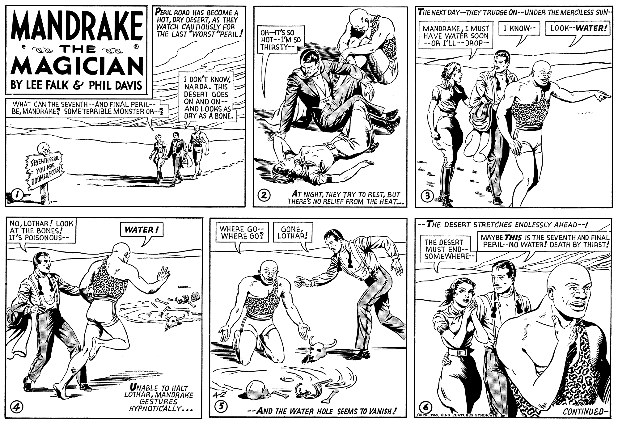 Font OCR: MANDRAKE THE NEXT DAY--THEY TRUDGE ON--UNDER THE MERCILESS SUN- PERIL ROAD HAS BECOME A HOTAS THEY WATCH CAUTIOÚSLY FOR THE LAST "WORST "PERIL! I KNOW-- LOOK--WATER! OH--IT'S SO HOT--I'M SO THIRSTY-- MANDRAKEI MUST HAVE WATÉR SOON -- OR I'LL--DROP-- a THE a MAGICIAN I DON'T KNOWNÁRDA. THIS DESERT GOES ON AND ON-- AND LOOKS AS DRY AS A BONE. BY LEE FALK & PHIL DAVIS WHAT CAN THE SEVENTH --AND FINAL PERIL-- BEMANDRAKE? SOME TERRIBLE MONSTER OR-? SEYENTH PERIL * YOU ARE AT NIGHTBUT THERE'S NO RELIEF FROM THE HEAT... NOLOTHAR! LOOK AT THE BONES! IT'S POISONOUS-- -- THE DESERT STRETCHES ENDLESSLY AHEAD--! MAYBE THIS IS THE SEVENTH AND FINAL PERIL--NO WATER! DEATH BY THIRST! WHERE GO-- WHERE GO? WATER ! GONELOTHAR! THE DESERT MUST END-- SOMEWHERE-- UNABLE TO HALT LOTHARMANDRAKE GESTURES HYPNOTICALLY... 4-2 --AND THE WATER HOLE SEEMS TO VANISH! CONTINUED- MANDRAKE THE NEXT DAY--THEY TRUDGE ON--UNDER THE MERCILESS SUN- PERIL ROAD HAS BECOME A HOTDRY DESERTAS THEY WATCH CAUTIOÚSLY FOR THE LAST "WORST "PERIL! I KNOW-- LOOK--WATER! OH--IT'S SO HOT--I'M SO THIRSTY-- MANDRAKEI MUST HAVE WATÉR SOON -- OR I'LL--DROP-- a THE a MAGICIAN I DON'T KNOWNÁRDA. THIS DESERT GOES ON AND ON-- AND LOOKS AS DRY AS A BONE. BY LEE FALK & PHIL DAVIS WHAT CAN THE SEVENTH --AND FINAL PERIL-- BEMANDRAKE? SOME TERRIBLE MONSTER OR-? SEYENTH PERIL * YOU ARE AT NIGHTTHEY TAY TO RESTBUT THERE'S NO RELIEF FROM THE HEAT... NOLOTHAR! LOOK AT THE BONES! IT'S POISONOUS-- -- THE DESERT STRETCHES ENDLESSLY AHEAD--! MAYBE THIS IS THE SEVENTH AND FINAL PERIL--NO WATER! DEATH BY THIRST! WHERE GO-- WHERE GO? WATER ! GONELOTHAR! THE DESERT MUST END-- SOMEWHERE-- UNABLE TO HALT LOTHARMANDRAKE GESTURES HYPNOTICALLY... 4-2 --AND THE WATER HOLE SEEMS TO VANISH! CONTINUED-