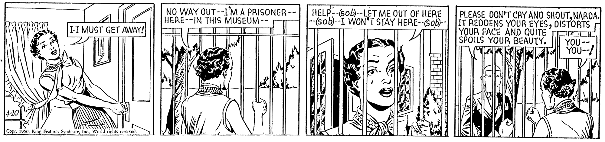 Parallel OCR: NO WAY OUT--I'M A PRISONER -- HEAE--IN THIS MUSEUM-- HELP -(sob)--LET ME OUT OF HERE --(sob)--I WON'T STAY HERE--$ob)- IT REDDENS YOUR EYESDISTORTS PLEASE DON'T CAY ANO SHOUTNARDA. I-I MUST GET AWAY! YOUR FACE AND QUITE SPOILS YOUR BEAUTY. YOU--! 4-20 Copr. 1950Wurld rights tetrel. NO WAY OUT--I'M A PRISONER -- HEAE--IN THIS MUSEUM-- HELP -(sob)--LET ME OUT OF HERE --(sob)--I WON'T STAY HERE--$ob)- IT REDDENS YOUR EYESDISTORTS PLEASE DON'T CAY ANO SHOUTNARDA. I-I MUST GET AWAY! YOUR FACE AND QUITE SPOILS YOUR BEAUTY. YOU--! 4-20 Copr. 1950King Peatures SyndicateWurld rights tetrel.
