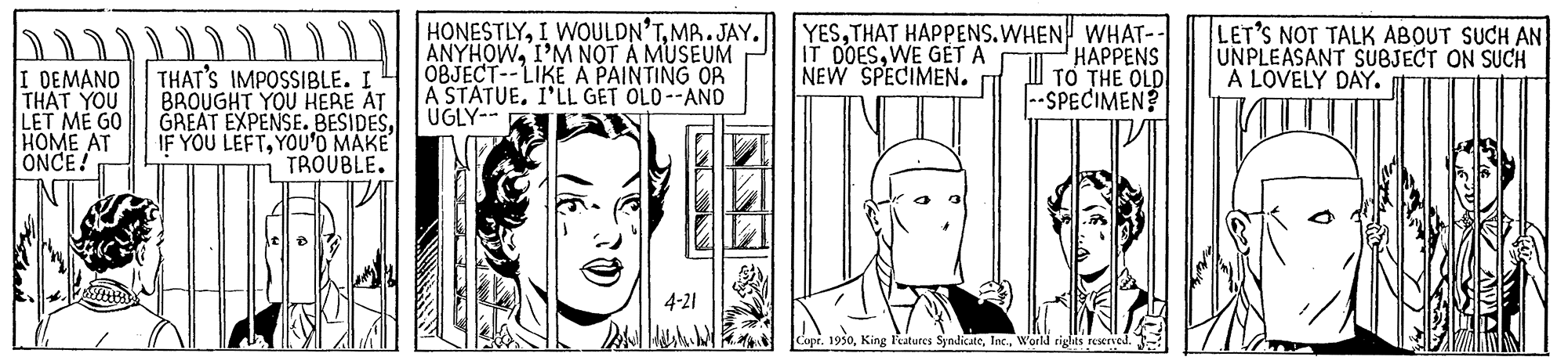 Jaw OCR: YESTHAT HAPPENS.WHEN WHAT-- HAPPENS TO THE OLD SPECIMEN? LET'S NOT TALK ABOUT SUCH AN UNPLEASANT SUBJECT ON SUCH A LOVELY DAY. D HONESTLYMB.JAY. ANYHOWI'M NOT A MUSEUM OBJECT--LIKE A PAINTING OR A STATUEI'LL GET OLO--ANO IT DOESWE GETA NEW SPECIMEN. I DEMAND THAT YOU LET ME GO HOME AT ONCE! THAT'S IMPOSSIBLE. I BROUGHT YOU HERE AT GREAT EXPENSE. BESIDESUGLY-- IF YOU LEFTYOU'O MAKE TROUBLE. 4-21 Copr. 1950W'orld rights rServed. YESTHAT HAPPENS.WHEN WHAT-- HAPPENS TO THE OLD SPECIMEN? LET'S NOT TALK ABOUT SUCH AN UNPLEASANT SUBJECT ON SUCH A LOVELY DAY. D HONESTLYI WOULDN'TMB.JAY. ANYHOWI'M NOT A MUSEUM OBJECT--LIKE A PAINTING OR A STATUEI'LL GET OLO--ANO IT DOESWE GETA NEW SPECIMEN. I DEMAND THAT YOU LET ME GO HOME AT ONCE! THAT'S IMPOSSIBLE. I BROUGHT YOU HERE AT GREAT EXPENSE. BESIDESUGLY-- IF YOU LEFTYOU'O MAKE TROUBLE. 4-21 Copr. 1950King atures SyndicateW'orld rights rServed.
