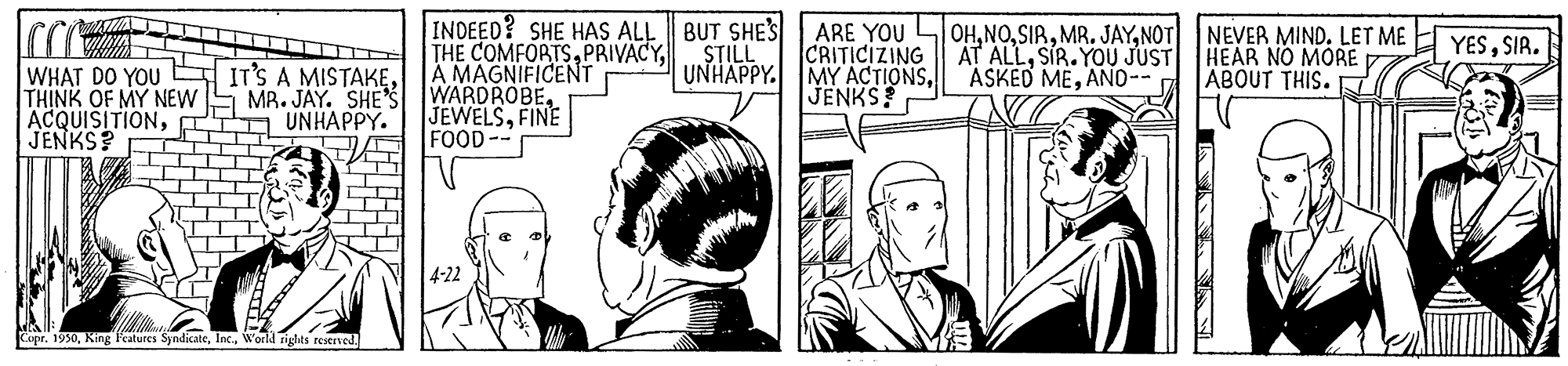 Font OCR: INDEED? SHE HAS ALL || BUT SHES ARE YOU LOHNOT NEVER MIND. LET ME THE COMFORTSA MAGNIFICENT YESSIR. STILL UNHAPPY. MY ACTIONSSIR. YOU JUST HEAR NO MORE ASKED MEAND-- WHAT DO YOU E IT'S A MISTAKETHINK OF MY NEW S MR. JAY. SHE S WARDROBE. ACQUISITIONE JENKS? D ABOUT THIS. K JENKS! JEWELSFINE FOOD-- UNHAPPY. 4-22 Capr. 1950W'orld rights restrved. INDEED? SHE HAS ALL || BUT SHES ARE YOU LOHMR. JAYNOT NEVER MIND. LET ME THE COMFORTSA MAGNIFICENT YESSIR. STILL UNHAPPY. MY ACTIONSCRITICIZING AT ALLSIR. YOU JUST HEAR NO MORE ASKED MEAND-- WHAT DO YOU E IT'S A MISTAKETHINK OF MY NEW S MR. JAY. SHE S WARDROBE. ACQUISITIONE JENKS? D ABOUT THIS. K JENKS! JEWELSFINE FOOD-- UNHAPPY. 4-22 Capr. 1950King Features SyndicateW'orld rights restrved.