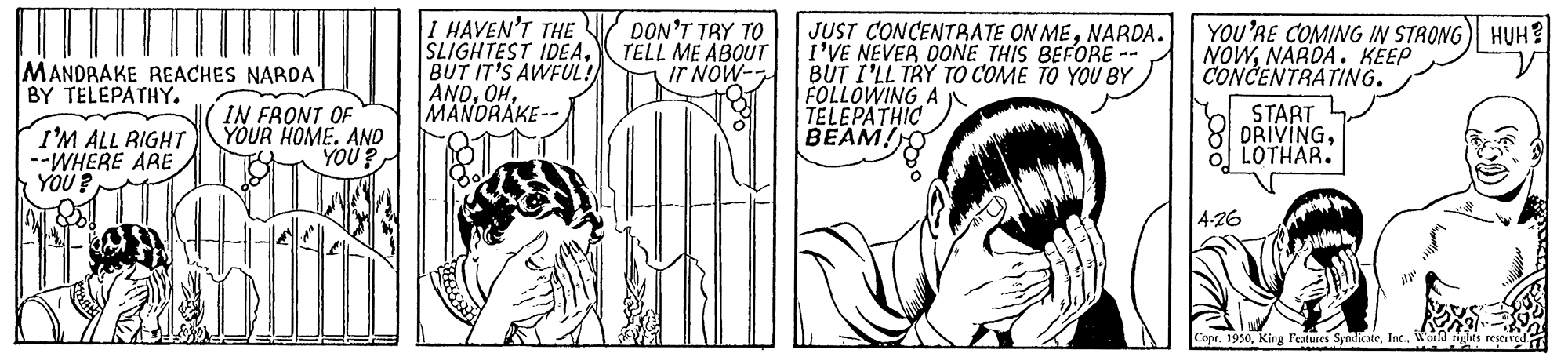 Organism OCR: I HAVEN'T THE SLIGHTEST IDEABUT IT'S AWFUL! ANOMANDRAKE-- JUST CONCENTRATE ON MENARDA. I'VE NEVER DONE THIS BEFORE-- BUT I'LL TRY TO COME TO YOU BY FOLLOWING A TELEPATHIC BEAM!O DON'T TRY TO TELL ME ABOUT IT NOW- YOU'RE COMING IN STRONG) HUH? NOWNARDA. KEEP CONCENTRATING. MANDRAKE REACHES NARDA BY TELEPATHY. I'M ALL RIGHT --WHERE ARE YOU? IN FRONT OF YOUR HOME. AND YOU? START DRIVINGLOTHAR. 4-26 Cope. 1950Worl I HAVEN'T THE SLIGHTEST IDEABUT IT'S AWFUL! ANOMANDRAKE-- JUST CONCENTRATE ON MENARDA. I'VE NEVER DONE THIS BEFORE-- BUT I'LL TRY TO COME TO YOU BY FOLLOWING A TELEPATHIC BEAM!O DON'T TRY TO TELL ME ABOUT IT NOW- YOU'RE COMING IN STRONG) HUH? NOWNARDA. KEEP CONCENTRATING. MANDRAKE REACHES NARDA BY TELEPATHY. I'M ALL RIGHT --WHERE ARE YOU? IN FRONT OF YOUR HOME. AND YOU? START DRIVINGLOTHAR. 4-26 Cope. 1950King Features Syndicate