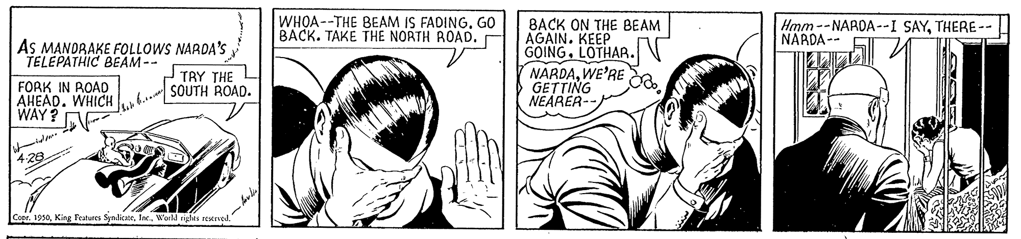 Cartoon OCR: WHOA--THE BEAM IS FADING. GO BACK. TAKE THE NORTH ROAD. BACK ON THE BEAM AGAIN. KEEP GOINGLOTHAR. NARDAWE'RE GETTING NEARER-- Hmm -- NAROA--I SAYTHERE-- NARDA-- AS MANDRAKE FOLLOWS NARDA'S TAY THE for SOUTH ROAD. TELEPATHIC BEAM-- FORK IN ROAD AHEAD. WHICH WAY ? 4.28 Coor. 1950. World rights restrved." WHOA--THE BEAM IS FADING. GO BACK. TAKE THE NORTH ROAD. BACK ON THE BEAM AGAIN. KEEP GOINGLOTHAR. NARDAWE'RE GETTING NEARER-- Hmm -- NAROA--I SAYTHERE-- NARDA-- AS MANDRAKE FOLLOWS NARDA'S TAY THE for SOUTH ROAD. TELEPATHIC BEAM-- FORK IN ROAD AHEAD. WHICH WAY ? 4.28 Coor. 1950King Features Syndicate. World rights restrved."