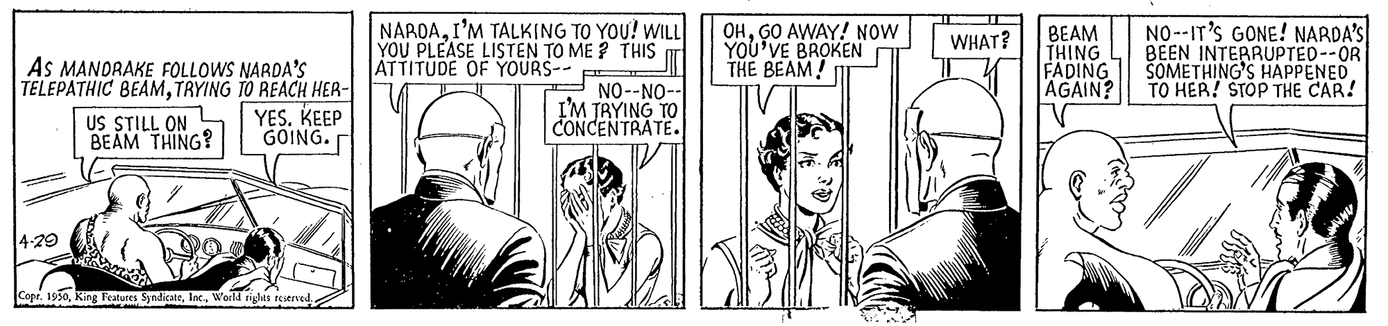 Parallel OCR: NAROAI'M TALKING TO YOU! WILL YOU PLEASE LISTEN TO ME ? THIS ATTITUDE OF YOURS-- F OHGO AWAY! NOW YOU'VE BROKEN THE BEAM! BEAM THING FADING AGAIN? NO--IT'S GONE! NARDA'S BEEN INTERRUPTED--OR SOMETHING'S HAPPENED TO HER! STOP THE CAR! WHAT? As MANDRAKE FOLLOWS NARDA'S TELEPATHIC BEAMTRYING TO REACH HER- US STILL ON BEAM THING? YES. KEEP GOING. NO--NO-- I'M TRYING TO CONCENTRATE. 4-29 Copr. 1930World nighes reserved NAROAI'M TALKING TO YOU! WILL YOU PLEASE LISTEN TO ME ? THIS ATTITUDE OF YOURS-- F OHGO AWAY! NOW YOU'VE BROKEN THE BEAM! BEAM THING FADING AGAIN? NO--IT'S GONE! NARDA'S BEEN INTERRUPTED--OR SOMETHING'S HAPPENED TO HER! STOP THE CAR! WHAT? As MANDRAKE FOLLOWS NARDA'S TELEPATHIC BEAMTRYING TO REACH HER- US STILL ON BEAM THING? YES. KEEP GOING. NO--NO-- I'M TRYING TO CONCENTRATE. 4-29 Copr. 1930King Features SyndicateWorld nighes reserved
