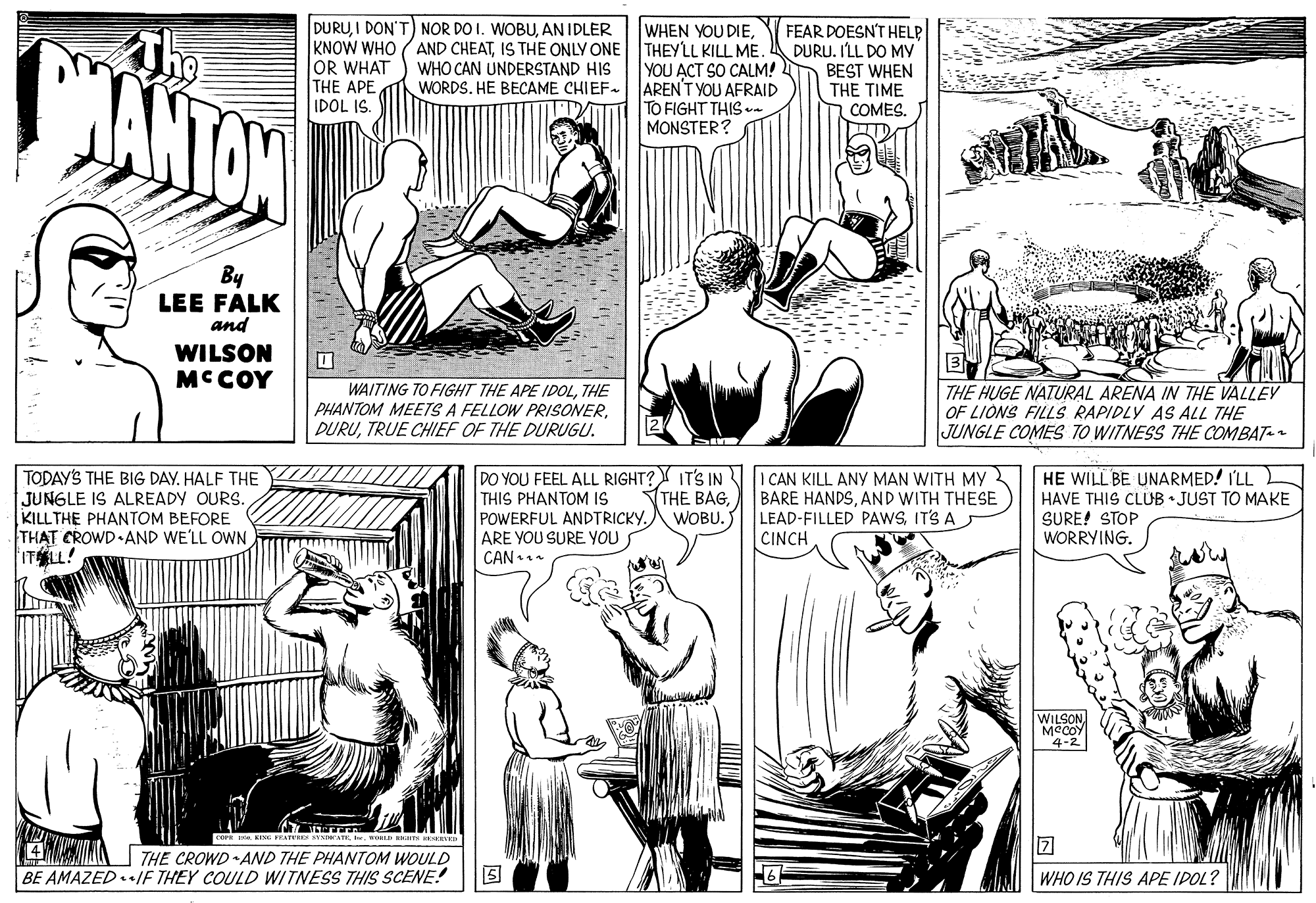 Font OCR: DURUAN IDLER The ANTON WHEN YOU DIEIS THE ONLY ONE THEYLL KILL ME. YOU ACT SO CALM! AREN'T YOU AFRAID TO FIGHT THIS. MONSTER? FEAR DOESN'T HELP DURU. ILL DO MY BEST WHEN THE TIME COMESOR WHAT THE APE IDOL IS. WHO CAN UNDERSTAND HIS WORDSHE BECAME CHIEF- By LEE FALK and WILSON MCCOY WAITING TO FIGHT THE APE IDOLTHE PHANTOM MEETS A FELLOW PRISONERTRUE CHIEF OF THE DURUGU. THE HUGE NATURAL ARENA IN THE VALLEY OF LIONS FILLS RAPIDLY AS ALL THE JUNGLE COMES T0 WITNESS THE COMBAT- TODAY'S THE BIG DAY. HALF THE JUNGLE IS ALREADY OURS. KILLTHE PHANTOM BEFORE THAT CROWD AND WE'LL OWN ITLL! DO YOU FEEL ALL RIGHT? IT'S IN THIS PHANTOM IS POWERFUL ANDTRICKYARE YOU SURE YOU I CAN KILL ANY MAN WITH MY BARE HANDSAND WITH THESE LEAD-FILLED PAWSIT'S A CINCH HE WILL BE UNARMED! I'LL HAVE THIS CLUB • JUST TO MAKE SURE! STOP WORRYING. THE BAGWOBU. CAN WILSON MCCOY 4-2 FEATERS S tw. wo Ham 4 AA 7THE CROWD AND THE PHANTOM WOULD BE AMAZEDIF THEY COULD WITNESS THIS SCENE! WHO IS THIS APE IPOL? DURUI DON'T) NOR DO I. WOBUAN IDLER The ANTON WHEN YOU DIEKNOW WHO (AND CHEATIS THE ONLY ONE THEYLL KILL ME. YOU ACT SO CALM! AREN'T YOU AFRAID TO FIGHT THIS. MONSTER? FEAR DOESN'T HELP DURU. ILL DO MY BEST WHEN THE TIME COMESOR WHAT THE APE IDOL IS. WHO CAN UNDERSTAND HIS WORDSHE BECAME CHIEF- By LEE FALK and WILSON MCCOY WAITING TO FIGHT THE APE IDOLTHE PHANTOM MEETS A FELLOW PRISONERTRUE CHIEF OF THE DURUGU. THE HUGE NATURAL ARENA IN THE VALLEY OF LIONS FILLS RAPIDLY AS ALL THE JUNGLE COMES T0 WITNESS THE COMBAT- TODAY'S THE BIG DAY. HALF THE JUNGLE IS ALREADY OURS. KILLTHE PHANTOM BEFORE THAT CROWD AND WE'LL OWN ITLL! DO YOU FEEL ALL RIGHT? IT'S IN THIS PHANTOM IS POWERFUL ANDTRICKYARE YOU SURE YOU I CAN KILL ANY MAN WITH MY BARE HANDSAND WITH THESE LEAD-FILLED PAWSIT'S A CINCH HE WILL BE UNARMED! I'LL HAVE THIS CLUB • JUST TO MAKE SURE! STOP WORRYING. THE BAGWOBU. CAN WILSON MCCOY 4-2 FEATERS S tw. wo Ham 4 AA 7THE CROWD AND THE PHANTOM WOULD BE AMAZEDIF THEY COULD WITNESS THIS SCENE! WHO IS THIS APE IPOL?