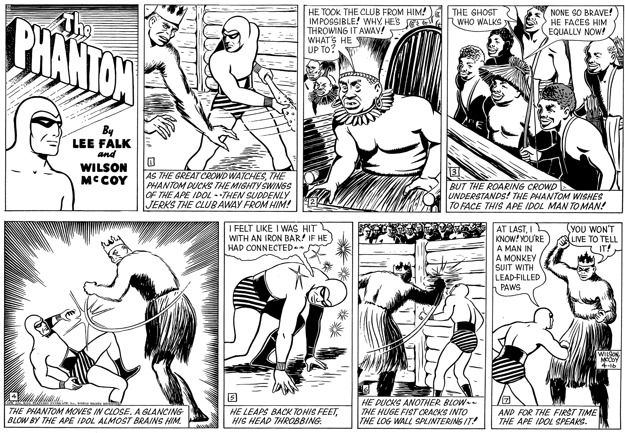 Cartoon OCR: The PHANTON HE TOOK THE CLUB FROM HIM! NONE SO BRAVE! HE FACES HIM EQUALLY NOW! IMPOSSIBLE! WHYHES LTHE GHOST RWHO WALKS THROWING IT AWAY! WHAT'S HE UP TO? By LEE FALK and WILSON MCCOY AS THE GREAT CROWD WATCHESTHE PHANTOM DUCKS THE MIGHTY SWINGS OF THE APE IDOL - •THEN SUDDENLY JERKS THE CLUBAWAY FROM HIM! BUT THE ROARING CROWD UNDERSTANDS! THE PHANTOM WISHES TO FACE THIS APE IDOL MAN TO MAN! I FELT LIKE I WAS HIT WITH AN IRON BAR! IF HE HAD CONNECTED AT LASTI KNOW! YOU'RE A MAN IN A MONKEY SUIT WITH YOU WON'T LIVE TO TELL IT! LEAD-FILLED PAWS WILSONMCCOY 4-l6 THE PHANTOM MOVES IN CLOSE. A GLANCIG BLOW BY THE APE IDOL ALMOST BRAINS HIM. HE LEAPS BACK TOHIS FEETHIS HEAD THROBBING. HE DUCKS ANOTHER BLOWe THE HUGE FIST CRACKS INTO THE LOG WALL SPLINTERING IT! AND FOR THE FIRST TIME THE APE IDOL SPEAKS. The PHANTON HE TOOK THE CLUB FROM HIM! NONE SO BRAVE! HE FACES HIM EQUALLY NOW! IMPOSSIBLE! WHYHES LTHE GHOST RWHO WALKS THROWING IT AWAY! WHAT'S HE UP TO? By LEE FALK and WILSON MCCOY AS THE GREAT CROWD WATCHESTHE PHANTOM DUCKS THE MIGHTY SWINGS OF THE APE IDOL - •THEN SUDDENLY JERKS THE CLUBAWAY FROM HIM! BUT THE ROARING CROWD UNDERSTANDS! THE PHANTOM WISHES TO FACE THIS APE IDOL MAN TO MAN! I FELT LIKE I WAS HIT WITH AN IRON BAR! IF HE HAD CONNECTED AT LASTI KNOW! YOU'RE A MAN IN A MONKEY SUIT WITH YOU WON'T LIVE TO TELL IT! LEAD-FILLED PAWS WILSONMCCOY 4-l6 THE PHANTOM MOVES IN CLOSE. A GLANCIG BLOW BY THE APE IDOL ALMOST BRAINS HIM. HE LEAPS BACK TOHIS FEETHIS HEAD THROBBING. HE DUCKS ANOTHER BLOWe THE HUGE FIST CRACKS INTO THE LOG WALL SPLINTERING IT! AND FOR THE FIRST TIME THE APE IDOL SPEAKS.