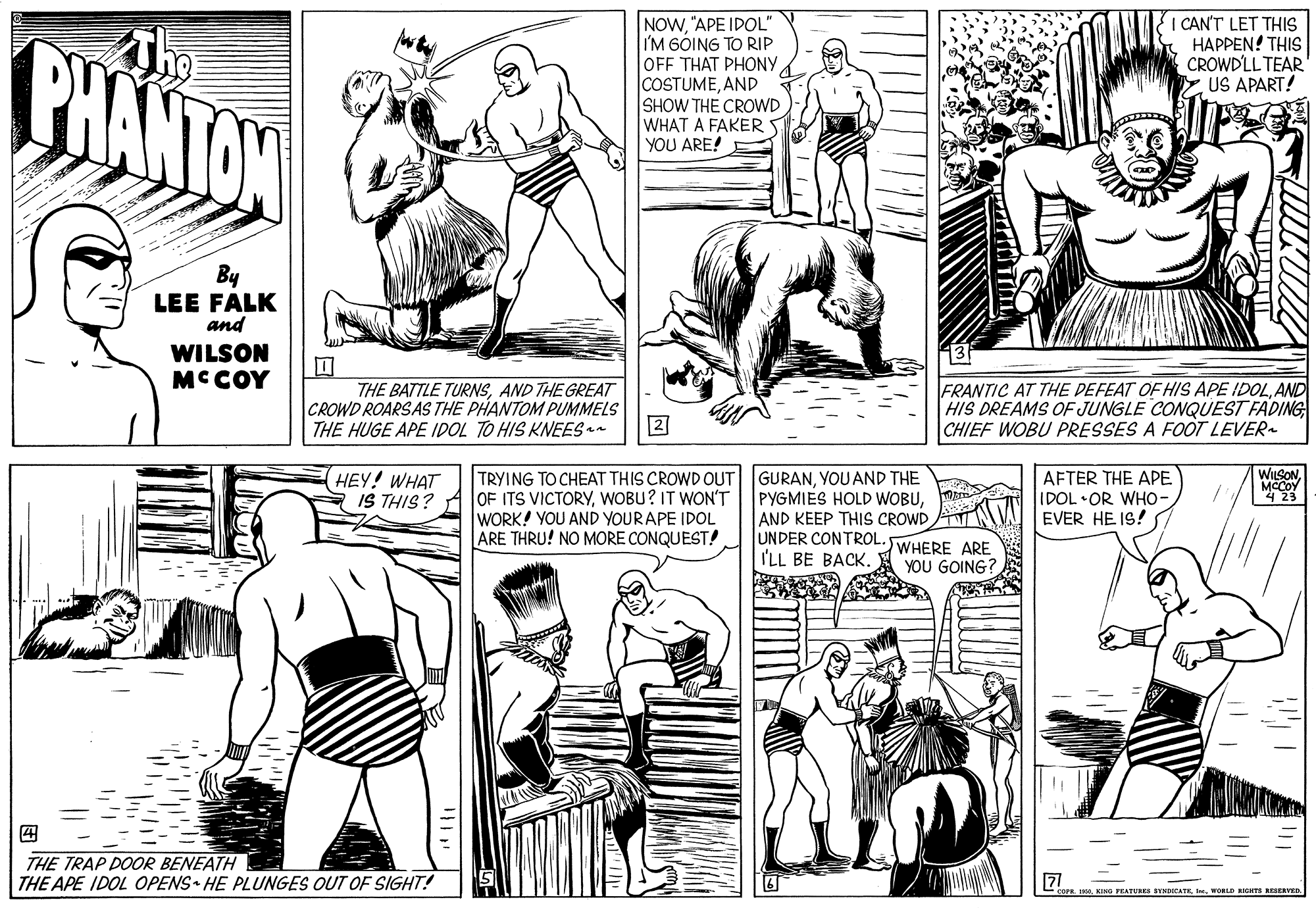 Organism OCR: PHANTON NOW"APE IDOL" I'M GÓING TO RIP OFF THAT PHONYAND SHOW THE CROWD WHAT A FAKER YOU ARE! I CAN'T LET THIS HAPPEN! THIS CROWDLL TEAR US APART! By LEE FALK and WILSON MC COY ? THE BATTLE TURNSAND THE GREAT CROWD ROARSAS THE PHANTOM PUMMELS THE HUGE APE IDOL TO HIS KNEES n FRANTIC AT THE DEFEAT OF HIS APE IDOLAND HIS DREAMS OF JUNGLE CONQUEST FADING CHIEF WOBU PRESSES A FO?T LEVER 2 WUSONTRYING TO CHEAT THIS CROWD OUT OF ITS VICTORYWOBU? IT WON'T WORK! YOU AND YOURAPE IDOL ARE THRU! NO MORE CONQUEST! HEY! WHAT IS THIS? GURANYOU AND THE PYGMIES HOLD WOBUAND KEEP THIS CROWD A AFTER THE APE IDOL •OR WHO EVER HE IS! MCCOY 4 23 UNDER CONTROL. WHERE ARE YOU GOING? I'LL BE BACK. ? THE TRAP DOOR BENEATH THE APE IDOL OPENS HE PLUNGES OUT OF SIGHT! 71 L II. WORLD HTE SERVED PHANTON NOW"APE IDOL" I'M GÓING TO RIP OFF THAT PHONYAND SHOW THE CROWD WHAT A FAKER YOU ARE! I CAN'T LET THIS HAPPEN! THIS CROWDLL TEAR US APART! By LEE FALK and WILSON MC COY ? THE BATTLE TURNSAND THE GREAT CROWD ROARSAS THE PHANTOM PUMMELS THE HUGE APE IDOL TO HIS KNEES n FRANTIC AT THE DEFEAT OF HIS APE IDOLAND HIS DREAMS OF JUNGLE CONQUEST FADING CHIEF WOBU PRESSES A FO?T LEVER 2 WUSONTRYING TO CHEAT THIS CROWD OUT OF ITS VICTORYWOBU? IT WON'T WORK! YOU AND YOURAPE IDOL ARE THRU! NO MORE CONQUEST! HEY! WHAT IS THIS? GURANYOU AND THE PYGMIES HOLD WOBUAND KEEP THIS CROWD A AFTER THE APE IDOL •OR WHO EVER HE IS! MCCOY 4 23 UNDER CONTROL. WHERE ARE YOU GOING? I'LL BE BACK. ? THE TRAP DOOR BENEATH THE APE IDOL OPENS HE PLUNGES OUT OF SIGHT! 71 L IKING FEATURES BYMDIEATEI. WORLD HTE SERVED