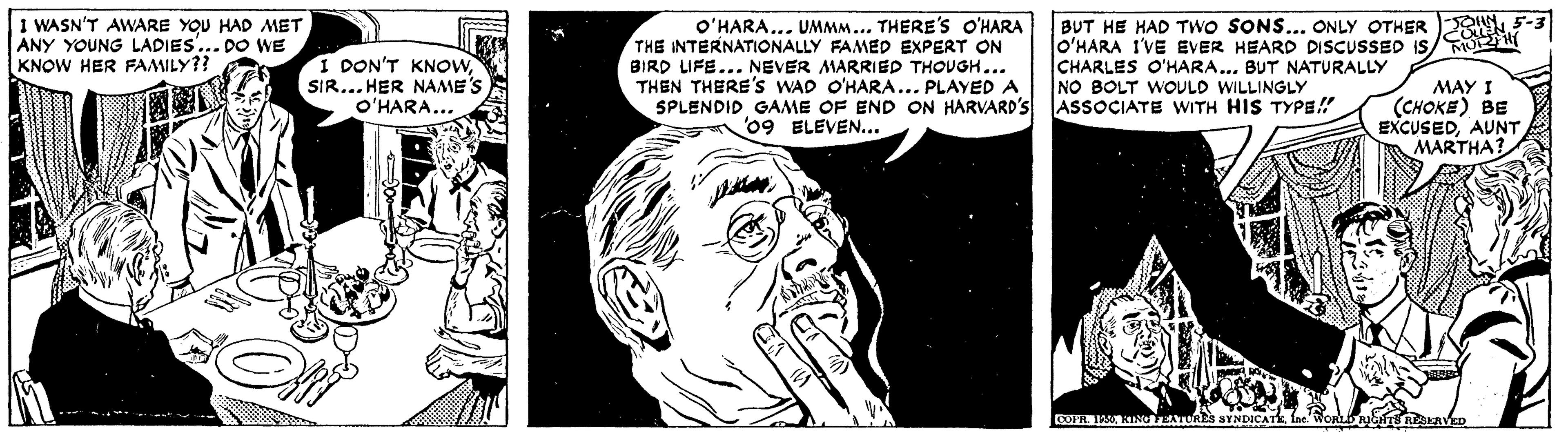 Font OCR: 1 WASN'T AWARE YOU HAD MET ANY YOUNG LADIES... DO WE KNOW HER FAMILY?? I DON'T KNOWSIR... HER NAME'S O'HARA... O'HARA... UMMM... THERE'S O'HARA THE INTERNATIONALLY FAMED EXPERT ON BIRD LIFE... NEVER MARRIED THOUGH... THEN THERE's WAD O'HARA... PLAYED A SPLENDID GAME OF END ON HARVARD'S '09 ELEVEN... BUT HE HAD TWO SONS... ONLY OTHER O'HARA I'VE EVER HEARD DISCUSSED IS/ CHARLES O'HARA... BUT NATURALLY NO BOLT WOULD WILLINGLY ASSOCIATE WITH HIS TYPE!! MAY I (CHOKE) BE EXCUSEDAUNT MARTHA? COFAL IAR EATTRES SYNDI 1 WASN'T AWARE YOU HAD MET ANY YOUNG LADIES... DO WE KNOW HER FAMILY?? I DON'T KNOWSIR... HER NAME'S O'HARA... O'HARA... UMMM... THERE'S O'HARA THE INTERNATIONALLY FAMED EXPERT ON BIRD LIFE... NEVER MARRIED THOUGH... THEN THERE's WAD O'HARA... PLAYED A SPLENDID GAME OF END ON HARVARD'S '09 ELEVEN... BUT HE HAD TWO SONS... ONLY OTHER O'HARA I'VE EVER HEARD DISCUSSED IS/ CHARLES O'HARA... BUT NATURALLY NO BOLT WOULD WILLINGLY ASSOCIATE WITH HIS TYPE!! MAY I (CHOKE) BE EXCUSEDAUNT MARTHA? COFAL IAR EATTRES SYNDI