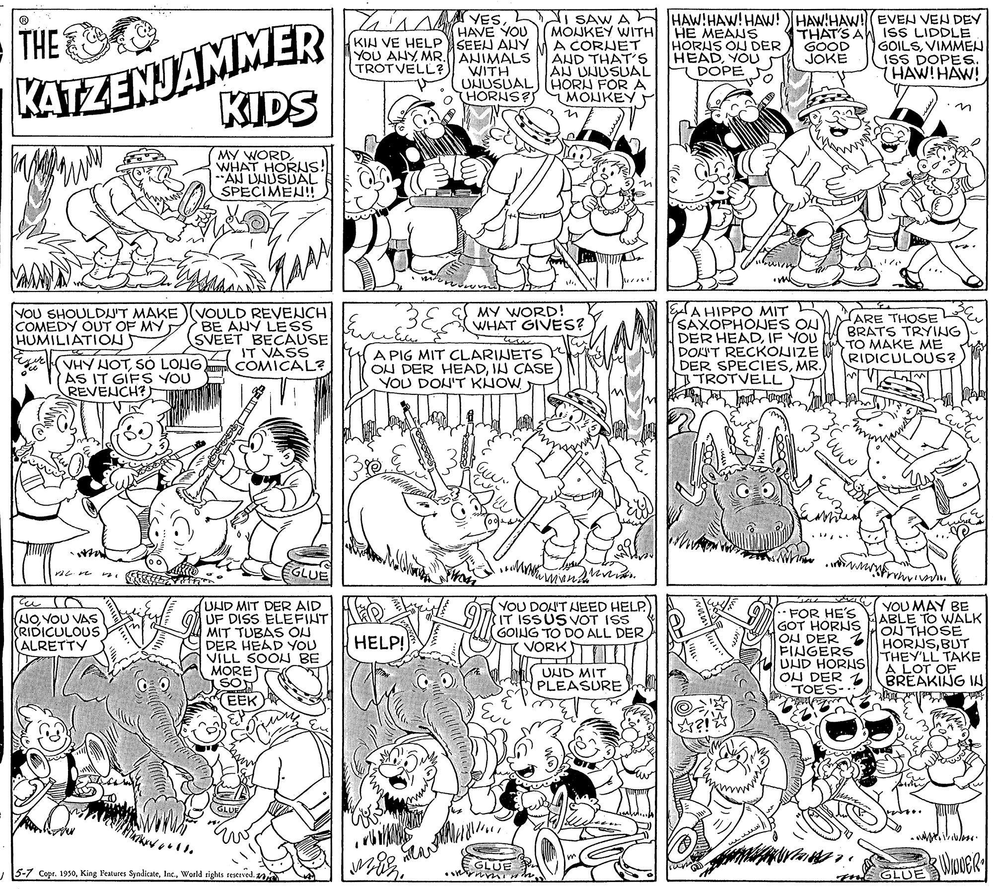 Parallel OCR: Lain r VESHAVE YOU KIH VE HELPSEEN AHY KATZENJAMMER KIDS I SAW A HAW!HAW!HAW!HAW!HAW! EVEN VEN DEY MOJKEY WITH HE MEAWS A CORUET AND THAT'S AN UNUSUAL THE HORNS ON DER HEADYOU DOPE THAT'S A GOOD JOKE ISS LIDDLE GOILSVIMMEN ISS DOPES. THAW!HAW! YOU AHYMR.(ANIMALS WITH TROTVELL? UNUSUAL) (HORN FOR A HORNS? MONKEY MY WORDWHAT HORNS! AN DHUSUAL SPECIMEN! 38 EA HIPPO MIT SAXOPHOJES ON DER HEADIF YOU DOKU'T RECKONIZE DER SPECIESMR. TROTVELL MY WORD! WHAT GIVES? VOU SHOULDU'T MAKE )(VOULD REVENCH BE ANY LESS SVEET BECAUSE IT VASS COMICAL? ARE THOSE BRATS TRYING TO MAKE ME RIDICULOUS? COMEDY OUT OF MY HUMILIATION (VHY NOTSÓ LONG) AS IT GIFS YOU REVENCH? A PIG MIT CLARINETS ON DER HEADIN CASE YOU DON'T KHOW GLUE YOU MAY BE (UND MIT DER AID UF DISS ELEFINT MIT TUBAS ON DER HEAD YOU VILL SOOL BE MORET YOU DOU'T AEED HELP. IT ISSUS VOT ISS GOING TO DO ALL DER VORK FOR HE'S GOT HORUS HABLE TO WALK OH DER FINGERS UND HORNS ON DER TOES-: NO. VOU VAS RIDICULOUS (ALRETTY ON THOSE HORNSBUT THEY'LL TAKE A LOT OF BREAKING IN ?? HELP! UND MIT PLEASURE EEK GLUE 5-7 Copr. 1950World rtights restrved. GLUE Lain r VESHAVE YOU KIH VE HELPSEEN AHY KATZENJAMMER KIDS I SAW A HAW!HAW!HAW!HAW!HAW! EVEN VEN DEY MOJKEY WITH HE MEAWS A CORUET AND THAT'S AN UNUSUAL THE HORNS ON DER HEADYOU DOPE THAT'S A GOOD JOKE ISS LIDDLE GOILSVIMMEN ISS DOPES. THAW!HAW! YOU AHYMR.(ANIMALS WITH TROTVELL? UNUSUAL) (HORN FOR A HORNS? MONKEY MY WORDWHAT HORNS! AN DHUSUAL SPECIMEN! 38 EA HIPPO MIT SAXOPHOJES ON DER HEADIF YOU DOKU'T RECKONIZE DER SPECIESMR. TROTVELL MY WORD! WHAT GIVES? VOU SHOULDU'T MAKE )(VOULD REVENCH BE ANY LESS SVEET BECAUSE IT VASS COMICAL? ARE THOSE BRATS TRYING TO MAKE ME RIDICULOUS? COMEDY OUT OF MY HUMILIATION (VHY NOTSÓ LONG) AS IT GIFS YOU REVENCH? A PIG MIT CLARINETS ON DER HEADIN CASE YOU DON'T KHOW GLUE YOU MAY BE (UND MIT DER AID UF DISS ELEFINT MIT TUBAS ON DER HEAD YOU VILL SOOL BE MORET YOU DOU'T AEED HELP. IT ISSUS VOT ISS GOING TO DO ALL DER VORK FOR HE'S GOT HORUS HABLE TO WALK OH DER FINGERS UND HORNS ON DER TOES-: NO. VOU VAS RIDICULOUS (ALRETTY ON THOSE HORNSBUT THEY'LL TAKE A LOT OF BREAKING IN ?? HELP! UND MIT PLEASURE EEK GLUE 5-7 Copr. 1950King Features SyndicateWorld rtights restrved. GLUE