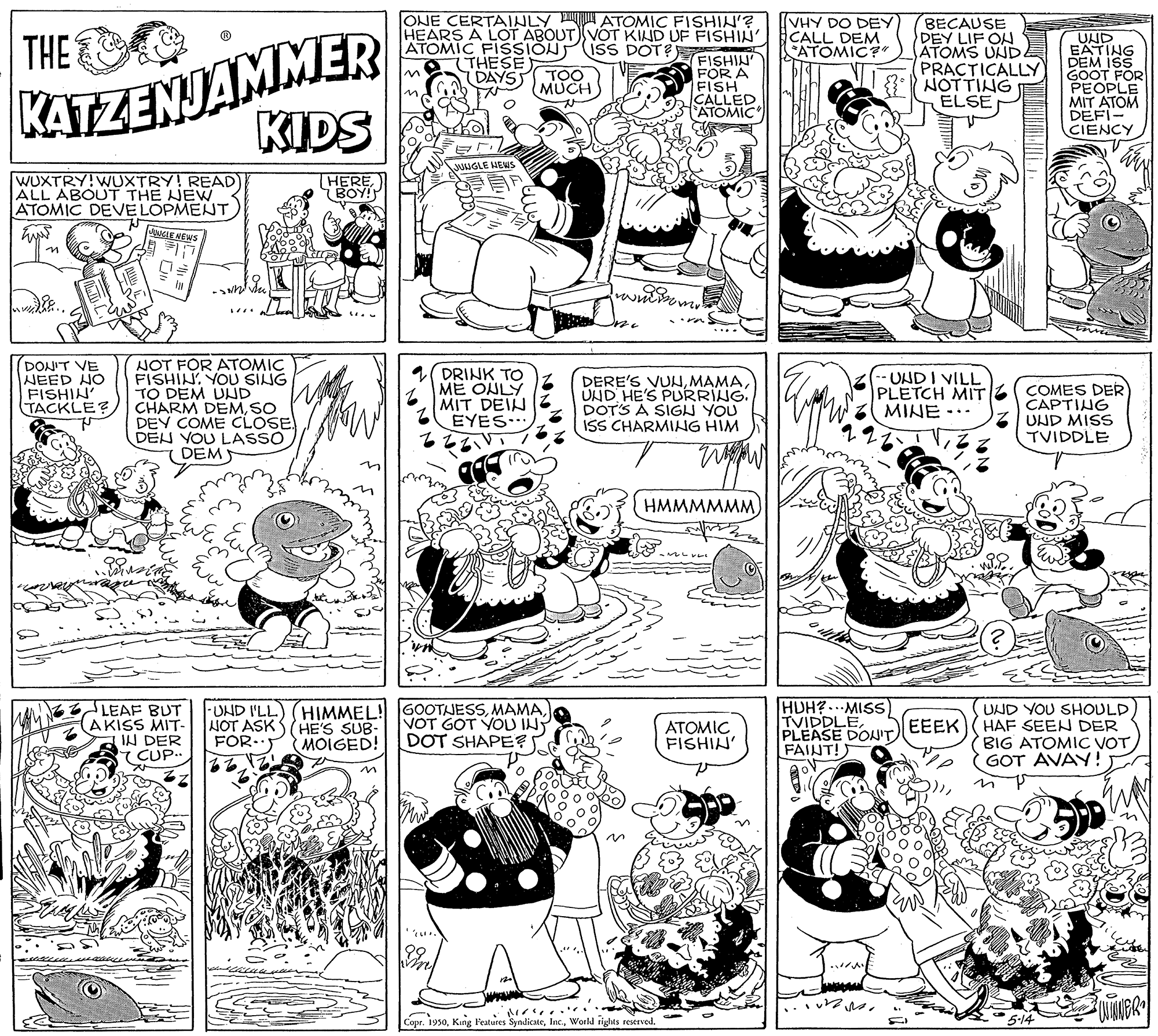 Font OCR: KATZENJAMMER KIDS ONE CERTAINLY D ATOMIC FISHIN'? HEARS A LOT ABOUT VOT KIND UF FISHIN ATOMIC FISSIÓNISS DOT? THESE DAYS IVHY DO DEY CALL DEM ATOMIC BECAUSE DEY LIF ON ATOMS UNDE PRACTICALLY } NOTTING ELSE THE FISHIN FOR A FISH CALLED *ATOMIC UND EATING DEM ISS GOOT FOR PEOPLE MIT ATOM DEFI- CIENCY TOO MUCH JUNGLE HEWS WUXTRY!WUXTRY! READ ALL ABOUT THE NEW ATOMIC DEVELOPMENT THEREBOY! LE NEWS ... DONIT VE NEED HO FISHIN' TACKLE? NOT FOR ATOMIC FISHINYOU SING TO DEM UND CHARM DEMSO DEY COME CLOSE DEN YOU LASSO DEMS 2( DRINK TO ME ONLY MIT DEIN EYES... DERE'S VUNUND HE'S PURRING. DOT'S A SIGU YOU ISS CHARMIHG HIM UNDI VILL PLETCH MIT MINE -.. COMES DER CAPTING UND MISS TVIDDLE HMMMMMM LEAF BUT AKISS MIT- IN DER CUP. -UND I'LL) (HIMMEL! GOOTJESSVOT GOT YOU IN? DOT SHAPE? HUH?.MISS) TVIDDLEPLEASE DONIT FAINT! UND YOU SHOULD HAF SEEN DER BIG ATOMIC VOTGOT AVAY! JOT ASK S HE'S SUB- ATOMIC FISHIN EEEK FOR-) MOIGED! in Copr. 1950Workd rights reserved. 5-14 KATZENJAMMER KIDS ONE CERTAINLY D ATOMIC FISHIN'? HEARS A LOT ABOUT VOT KIND UF FISHIN ATOMIC FISSIÓNISS DOT? THESE DAYS IVHY DO DEY CALL DEM ATOMIC BECAUSE DEY LIF ON ATOMS UNDE PRACTICALLY } NOTTING ELSE THE FISHIN FOR A FISH CALLED *ATOMIC UND EATING DEM ISS GOOT FOR PEOPLE MIT ATOM DEFI- CIENCY TOO MUCH JUNGLE HEWS WUXTRY!WUXTRY! READ ALL ABOUT THE NEW ATOMIC DEVELOPMENT THEREBOY! LE NEWS ... DONIT VE NEED HO FISHIN' TACKLE? NOT FOR ATOMIC FISHINYOU SING TO DEM UND CHARM DEMSO DEY COME CLOSE DEN YOU LASSO DEMS 2( DRINK TO ME ONLY MIT DEIN EYES... DERE'S VUNUND HE'S PURRING. DOT'S A SIGU YOU ISS CHARMIHG HIM UNDI VILL PLETCH MIT MINE -.. COMES DER CAPTING UND MISS TVIDDLE HMMMMMM LEAF BUT AKISS MIT- IN DER CUP. -UND I'LL) (HIMMEL! GOOTJESSVOT GOT YOU IN? DOT SHAPE? HUH?.MISS) TVIDDLEPLEASE DONIT FAINT! UND YOU SHOULD HAF SEEN DER BIG ATOMIC VOTGOT AVAY! JOT ASK S HE'S SUB- ATOMIC FISHIN EEEK FOR-) MOIGED! in Copr. 1950King Features SyndicateWorkd rights reserved. 5-14