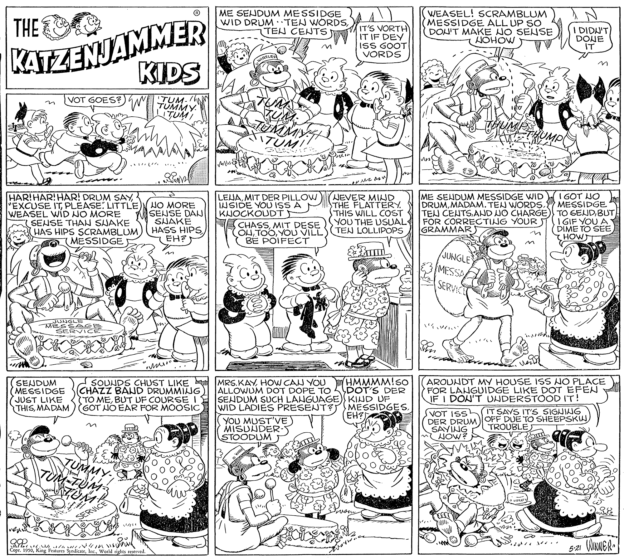 Font OCR: ME SENDUM MESSIDGE WID DRUM ·TEN WORDSTEN CENTS WEASEL! SCRAMBLUM MESSIDGE ALL UP SO DOH'T MAKE NO SENSE NOHOW ) KATZENJAMMER KIDS THE E IT'S VORTH IT IF DEY ISS GOOT VORDS I DIDN'T DONE IT VOT GOES? TUM- TUMMY TUMI v w.. NEVER MIND THE FLATTERY THIS WILL COST ME SENDUM MESSIDGE WID I GOT NO DRUMMADAM. TEN WORDS. MESSIDGE HAR!HAR!HAR! DRUM SAYPLEASE: LITTLE WEASEL WID NO MORE SENSE THAN SJAKE HAS HIPS SCRAMBLUMMESSIDGE NO MORE SENSE DAN SHAKE HASS HIPS EH? LENAMIT DER PILLOW INSIDE YOU ISS A KJOCKOUDT CHASSMIT DESE OHYOU VILL TEN LOLLIPOPS BE POIFECT TEN CENTS.AND NO CHARGE) TO SELUDBUT YOU THE USUAL FOR CORRECTING YOUR STI I GIF YOU A DIME TO SEE CHOW GRAMMAR JUNGLE MESSA SERVICE UNGLE MESSA EE SER ... SENDUM (MESSIDGE JUST LIKE THISMADAM)GOT NO EAR FOR MOOSIC SOUNDS CHUST LIKE bat MRS.KAYHOW CAN YOU HMMMM!sO CHAZZ BAND DRUMMING TO MEBUT DF COURSE AROUNDT MY HOUSE ISS NO PLACE FOR LANGUIDGE LIKE DOT EFEN IF I DON'T UNDERSTOOD IT! ALLOWUM DOT DOPE To SENDUM SUCH LANGUAGE) KIND UF WID LADIES PRESENT?MESSIDGES. YOU MUST'VE MISUNDER-5 STOODUM DOT'S DER IT SAYS IT S SIGNING SVOT ISS DER DRUM OFF DUE TO SHEEPSKI SAYING NOW? EH? TROUBL TUMMY- SERVICE 5-21 WINNER. Copr. 1950World rights eserved ME SENDUM MESSIDGE WID DRUM ·TEN WORDSTEN CENTS WEASEL! SCRAMBLUM MESSIDGE ALL UP SO DOH'T MAKE NO SENSE NOHOW ) KATZENJAMMER KIDS THE E IT'S VORTH IT IF DEY ISS GOOT VORDS I DIDN'T DONE IT VOT GOES? TUM- TUMMY TUMI v w.. NEVER MIND THE FLATTERY THIS WILL COST ME SENDUM MESSIDGE WID I GOT NO DRUMMADAM. TEN WORDS. MESSIDGE HAR!HAR!HAR! DRUM SAY"EXCUSE ITPLEASE: LITTLE WEASEL WID NO MORE SENSE THAN SJAKE HAS HIPS SCRAMBLUMMESSIDGE NO MORE SENSE DAN SHAKE HASS HIPS EH? LENAMIT DER PILLOW INSIDE YOU ISS A KJOCKOUDT CHASSMIT DESE OHYOU VILL TEN LOLLIPOPS BE POIFECT TEN CENTS.AND NO CHARGE) TO SELUDBUT YOU THE USUAL FOR CORRECTING YOUR STI I GIF YOU A DIME TO SEE CHOW GRAMMAR JUNGLE MESSA SERVICE UNGLE MESSA EE SER ... SENDUM (MESSIDGE JUST LIKE THISMADAM)GOT NO EAR FOR MOOSIC SOUNDS CHUST LIKE bat MRS.KAYHOW CAN YOU HMMMM!sO CHAZZ BAND DRUMMING TO MEBUT DF COURSE AROUNDT MY HOUSE ISS NO PLACE FOR LANGUIDGE LIKE DOT EFEN IF I DON'T UNDERSTOOD IT! ALLOWUM DOT DOPE To SENDUM SUCH LANGUAGE) KIND UF WID LADIES PRESENT?MESSIDGES. YOU MUST'VE MISUNDER-5 STOODUM DOT'S DER IT SAYS IT S SIGNING SVOT ISS DER DRUM OFF DUE TO SHEEPSKI SAYING NOW? EH? TROUBL TUMMY- SERVICE 5-21 WINNER. Copr. 1950King Peatures SyndicateWorld rights eserved