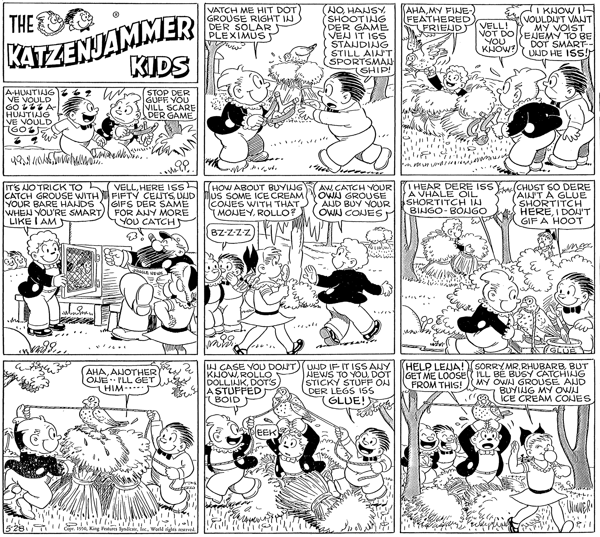 Font OCR: VATCH ME HIT DOT GROUSE RIGHT IN DER SOLAR PLEXIMUS NOSHOOTING DER GAME VEN IT ISS STANDING STILL AINT SPORTSMAN (SHIP! KATZENJAMMER KIDS AHAMY FINE- FEATHERED FRIEJD I KNOW I VOULDU'T VANT MY VOIST VOT DOSENEMY TO BE DOT SMART UND HE ISS! THE VELL! YOU KHOW? A-HUNTING VE VOULD GO LLZ A- HUNTING VE VOULD(STOP DER GUFF. YOU VILL SCARE DER GAME IT'S NO TRICK TO L CATCH GROUSE WITH FIFTY CENTSUUD YOUR BARE HANDS WHEN YOU'RE SMART) FOR ANY MORE LIKE I AM HEAR DERE ISS A VHALE OIL SHORTITCH IN BINGO- BONGO VELLHERE ISS (HOW ABOUT BUYING bius SOME ICE CREAM CONES WITH THATROLLO? AWCATCH YOUR OWN GROUSE AND BUY YOUR OWN CONES (CHUST SO DERE AIN'T A GLUE SHORTITCH HEREI DON'T GIF A HOOT GIFS DER SAME YOU CATCH BZ-Z-Z-Z LEVEWS A ? GLUE (AHAANOTHER ONE I'LL GET) THIM-..-. IN CASE YOU DON'T KNOWROLLO DOLLINKDOT'S A STUFFED) BOID UND IF IT ISSANY HEWS TO YOUDOT STICKY STUFF ON DER LEGS ISS GLUE! HELP LEJA! SORRY MR. RHUBARBBUT GET ME LOOSE I'LL BÉ BUSY CATCHINUG MY OWN GROUSE AND BUYING MY OWN ICE CREAM CONES FROM THIS! EEK 528 I T Drll Cope. 1930World rights restrvod. VATCH ME HIT DOT GROUSE RIGHT IN DER SOLAR PLEXIMUS NOSHOOTING DER GAME VEN IT ISS STANDING STILL AINT SPORTSMAN (SHIP! KATZENJAMMER KIDS AHAMY FINE- FEATHERED FRIEJD I KNOW I VOULDU'T VANT MY VOIST VOT DOSENEMY TO BE DOT SMART UND HE ISS! THE VELL! YOU KHOW? A-HUNTING VE VOULD GO LLZ A- HUNTING VE VOULD(STOP DER GUFF. YOU VILL SCARE DER GAME IT'S NO TRICK TO L CATCH GROUSE WITH FIFTY CENTSUUD YOUR BARE HANDS WHEN YOU'RE SMART) FOR ANY MORE LIKE I AM HEAR DERE ISS A VHALE OIL SHORTITCH IN BINGO- BONGO VELLHERE ISS (HOW ABOUT BUYING bius SOME ICE CREAM CONES WITH THATROLLO? AWCATCH YOUR OWN GROUSE AND BUY YOUR OWN CONES (CHUST SO DERE AIN'T A GLUE SHORTITCH HEREI DON'T GIF A HOOT GIFS DER SAME YOU CATCH BZ-Z-Z-Z LEVEWS A ? GLUE (AHAANOTHER ONE I'LL GET) THIM-..-. IN CASE YOU DON'T KNOWROLLO DOLLINKDOT'S A STUFFED) BOID UND IF IT ISSANY HEWS TO YOUDOT STICKY STUFF ON DER LEGS ISS GLUE! HELP LEJA! SORRY MR. RHUBARBBUT GET ME LOOSE I'LL BÉ BUSY CATCHINUG MY OWN GROUSE AND BUYING MY OWN ICE CREAM CONES FROM THIS! EEK 528 I T Drll Cope. 1930King l'eatures SyndicateWorld rights restrvod.