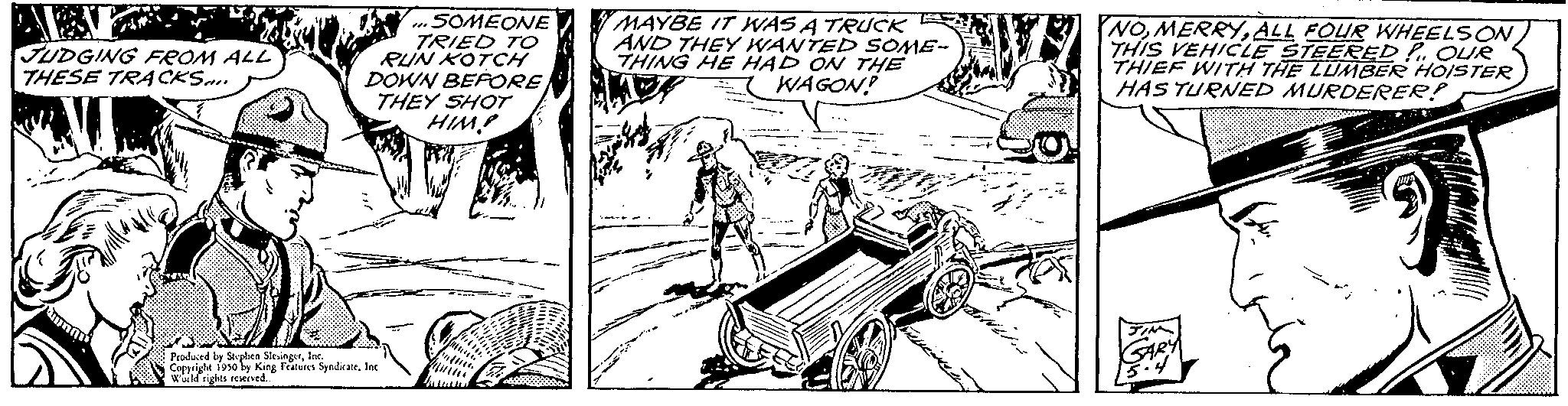 Art OCR: JUDGING FROM ALL THESE TRACKS SOMEONE TRIED TO RUN KOTCH DOWN BEFORE THEY SHOT HIM! s Produced by Stephen SlesingerInc. Copyright 1950 by King Features SyndicateInc. World rights reserved.. MU MAYBE IT WAS A TRUCK AND THEY WANTED SOME- THING HE HAD ON THE WAGON? HOT NOALL FOUR WHEELS ON THIS VEHICLE STEERED POUR THIEF WITH THE LUMBER HOISTER HAS TURNED MURDERER! JUDGING FROM ALL THESE TRACKS SOMEONE TRIED TO RUN KOTCH DOWN BEFORE THEY SHOT HIM ! s Produced by Stephen SlesingerInc. Copyright 1950 by King Features SyndicateInc. World rights reserved .. MU MAYBE IT WAS A TRUCK AND THEY WANTED SOME THING HE HAD ON THE WAGON ? HOT NOALL FOUR WHEELS ON THIS VEHICLE STEERED POUR THIEF WITH THE LUMBER HOISTER HAS TURNED MURDERER !