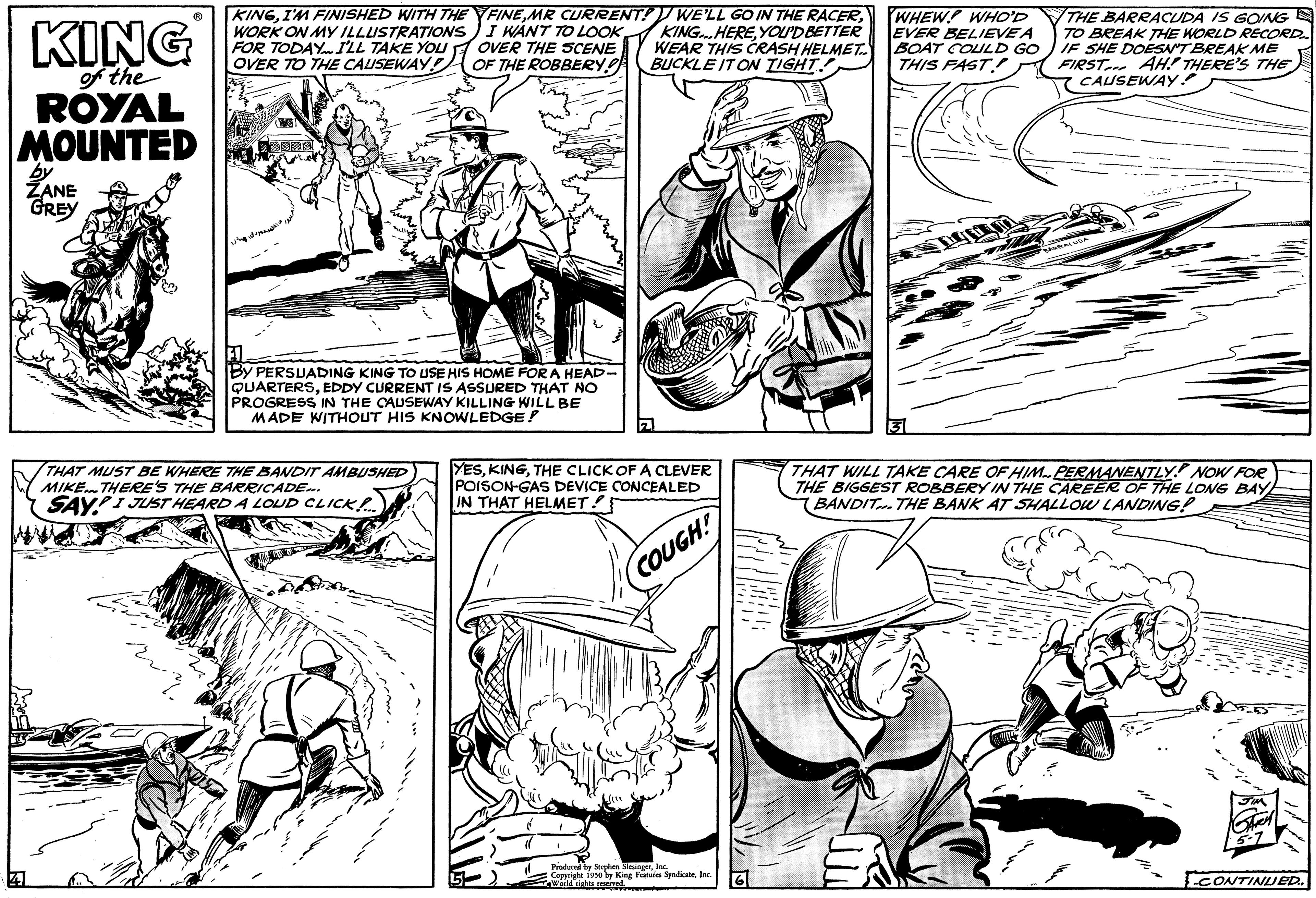 Mammal OCR: KING of the ROYAL MOUNTED by ZANE GREY KINGI'M FINISHED WITH THE WORK ON MY ILLUSTRATIONS FOR TODAY I'LL TAKE YOU OVER TO THE CAUSEWAY FINEYOU'D BETTER OVER THE SCENE WEAR THIS CRASH HELMET OF THE ROBBERY! BUCKLE IT ON TIGHT By PERSUADING KING TO USE HIS HOME FOR A HEAD- QUARTERSEDDY CURRENT IS ASSURED THAT NO PROGRESS IN THE CAUSEWAY KILLING WILL BE MADE WITHOUT HIS KNOWLEDGE! THAT MUST BE WHERE THE BANDIT AMBUSHED MIKE. THERE'S THE BARRICADE... SAY I JUST HEARD A LOUD CLICK!!.... Z YESTHE CLICK OF A CLEVER POISON-GAS DEVICE CONCEALED IN THAT HELMET! COUGH! Produced by Stephen SlesingerInc Copyright 1950 by King Features SyndicateIn With rights rese WHEW! WHO'D EVER BELIEVE A BOAT COULD GO THIS FAST! THE BARRACUDA IS GOING TO BREAK THE WORLD RECORD IF SHE DOESN'T BREAK ME FIRST AH THERE'S THE CAUSEWAY! J THAT WILL TAKE CARE OF HIM-PERMANENTLY! NOW FOR THE BIGGEST ROBBERY IN THE CAREER OF THE LONG BAY BANDIT... THE BANK AT SHALLOW LANDING! CONTINUED. KING of the ROYAL MOUNTED by ZANE GREY KINGI'M FINISHED WITH THE WORK ON MY ILLUSTRATIONS FOR TODAY I'LL TAKE YOU OVER TO THE CAUSEWAY FINEMR CURRENT ! WE'LL GO IN THE RACERI WANT TO LOOK KING.HEREYOU'D BETTER OVER THE SCENE WEAR THIS CRASH HELMET OF THE ROBBERY ! BUCKLE IT ON TIGHT By PERSUADING KING TO USE HIS HOME FOR A HEAD QUARTERSEDDY CURRENT IS ASSURED THAT NO PROGRESS IN THE CAUSEWAY KILLING WILL BE MADE WITHOUT HIS KNOWLEDGE ! THAT MUST BE WHERE THE BANDIT AMBUSHED MIKE . THERE'S THE BARRICADE ... SAY I JUST HEARD A LOUD CLICK !! .... Z YESTHE CLICK OF A CLEVER POISON - GAS DEVICE CONCEALED IN THAT HELMET ! COUGH ! Produced by Stephen SlesingerInc Copyright 1950 by King Features SyndicateIn With rights rese WHEW ! WHO'D EVER BELIEVE A BOAT COULD GO THIS FAST ! THE BARRACUDA IS GOING TO BREAK THE WORLD RECORD IF SHE DOESN'T BREAK ME FIRST AH THERE'S THE CAUSEWAY ! J THAT WILL TAKE CARE OF HIM - PERMANENTLY ! NOW FOR THE BIGGEST ROBBERY IN THE CAREER OF THE LONG BAY BANDIT ... THE BANK AT SHALLOW LANDING ! CONTINUED .