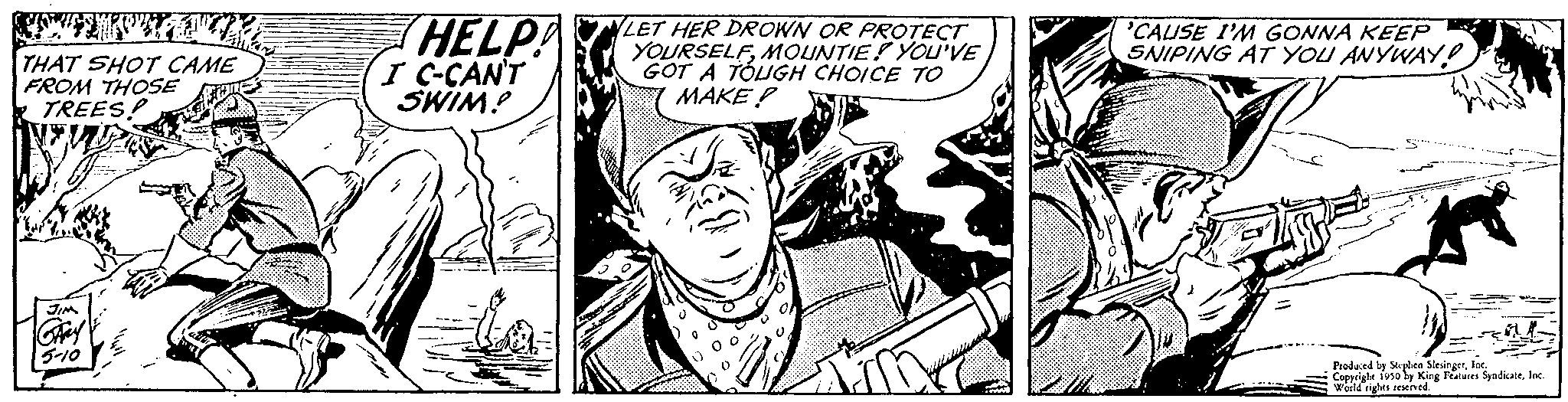 Publication OCR: THAT SHOT CAME FROM THOSE TREESFue Hay 5-10 HELP! I C-CAN'T SWIM? LET HER DROWN OR PROTECT YOURSELFMOUNTIE! YOU'VE GOT A TOUGH CHOICE TO MAKE? 'CAUSE I'M GONNA KEEP SNIPING AT YOU ANYWAY! MP - = Produced by Splen SlesingerInc Copyrighe 1950 by King Features Syndicatefoc World rights reserved. THAT SHOT CAME FROM THOSE TREESFue Hay 5-10 HELP ! I C - CAN'T SWIM ? LET HER DROWN OR PROTECT YOURSELFMOUNTIE ! YOU'VE GOT A TOUGH CHOICE TO MAKE ? ' CAUSE I'M GONNA KEEP SNIPING AT YOU ANYWAY ! MP - = Produced by Splen SlesingerInc Copyrighe 1950 by King Features Syndicatefoc World rights reserved .