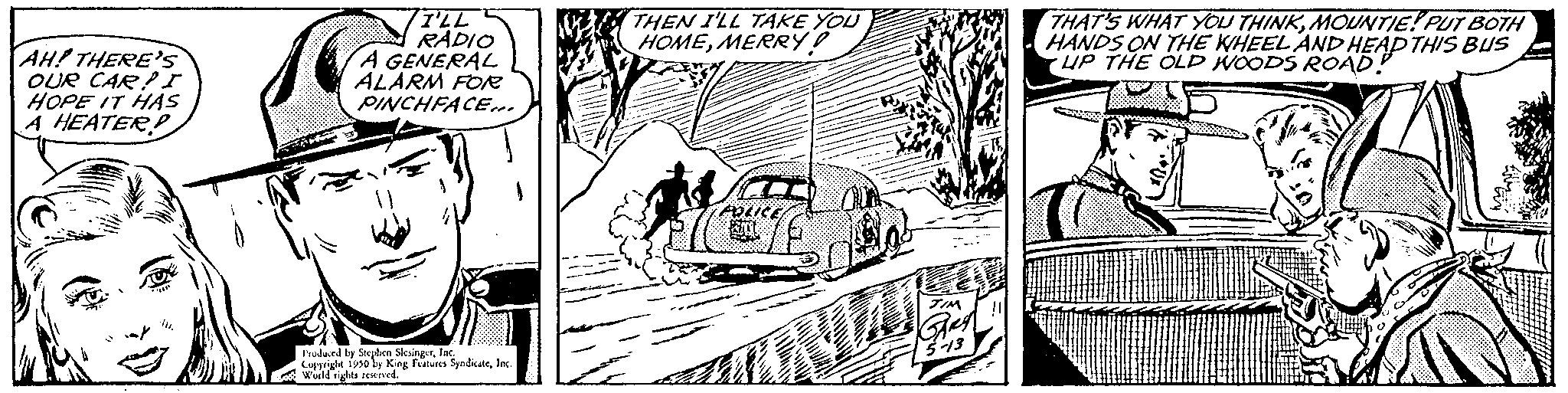 Line OCR: AH! THERE'S OUR CAR! I HOPE IT HAS A HEATER I'LL RADIO A GENERAL ALARM FOR PINCHFACE. Produced by Stephen SlingerInc. Copyright 1930 by King Features SyndicateIn Wald rights reserved. W2X THEN I'LL TAKE YOU HOMEMERRY! THAT'S WHAT YOU THINKMOUNTIE! PUT BOTH HANDS ON THE WHEEL AND HEAD THIS BUS UP THE OLD WOODS ROAD! DT wwwww.g AH ! THERE'S OUR CAR ! I HOPE IT HAS A HEATER I'LL RADIO A GENERAL ALARM FOR PINCHFACE . Produced by Stephen SlingerInc. Copyright 1930 by King Features SyndicateIn Wald rights reserved . W2X THEN I'LL TAKE YOU HOMEMERRY ! THAT'S WHAT YOU THINKMOUNTIE ! PUT BOTH HANDS ON THE WHEEL AND HEAD THIS BUS UP THE OLD WOODS ROAD ! DT wwwww.g