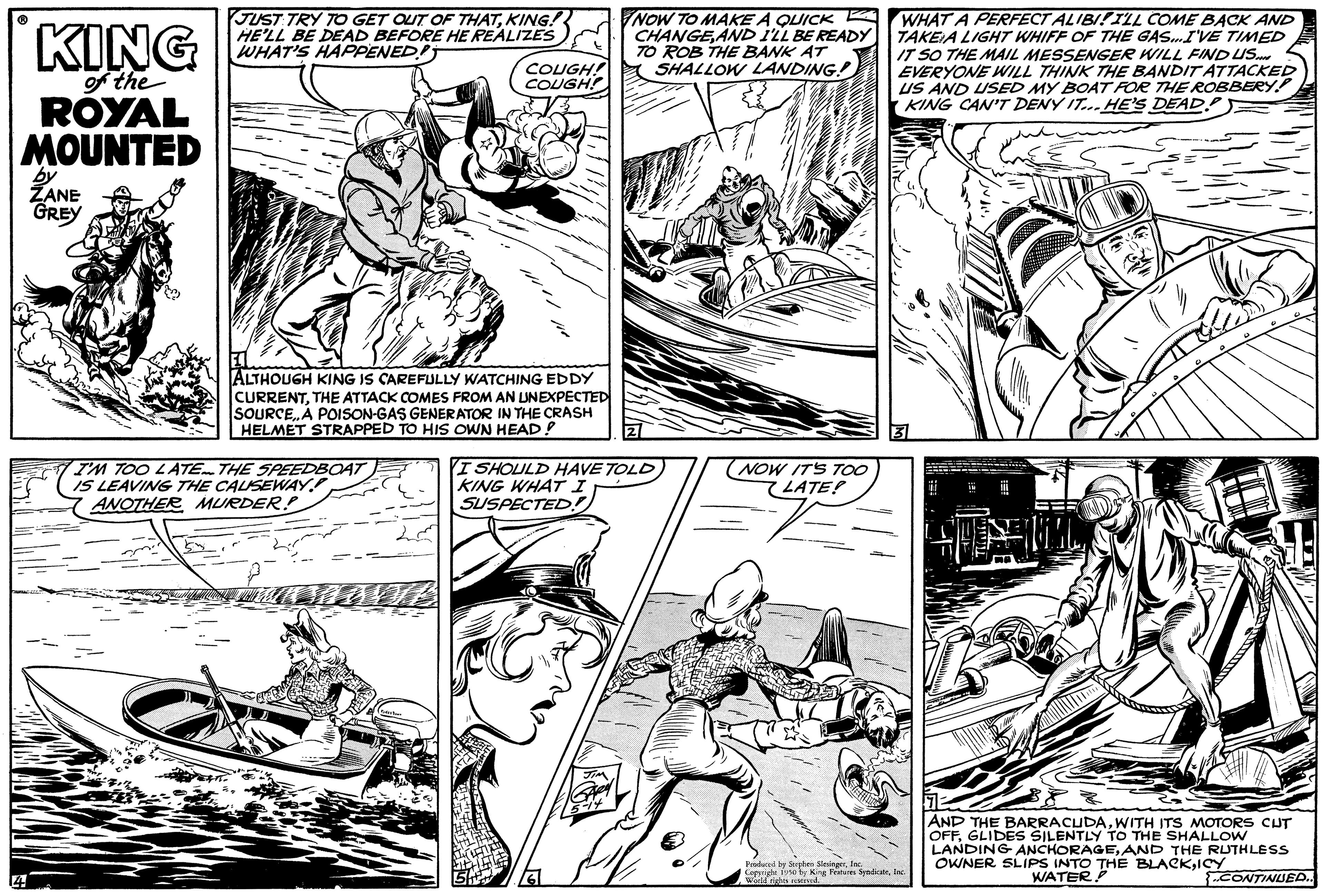 Publication OCR: KING of the ROYAL MOUNTED by ZANE GREY JUST TRY TO GET OUT OF THATKING! HE'LL BE DEAD BEFORE HE REALIZES WHAT'S HAPPENED COUGH! COUGH! ALTHOUGH KING IS CAREFULLY WATCHING EDDY CURRENTTHE ATTACK COMES FROM AN UNEXPECTED SOURCEA POISON-GAS GENERATOR IN THE CRASH HELMET STRAPPED TO HIS OWN HEAD! I'M TOO LATE THE SPEEDBOAT IS LEAVING THE CAUSEWAY ANOTHER MURDER? NOW TO MAKE A QUICK A CHANGE AND I'LL BE READY TO ROB THE BANK AT SHALLOW LANDING! I SHOULD HAVE TOLDKING WHAT I SUSPECTED! (NOW IT'S TOO LATE! WHAT A PERFECT ALIBI! I'LL COME BACK AND TAKE A LIGHT WHIFF OF THE GAS...I'VE TIMED IT SO THE MAIL MESSENGER WILL FIND US. EVERYONE WILL THINK THE BANDIT ATTACKED US AND USED MY BOAT FOR THE ROBBERY KING CAN'T DENY IT...HE'S DEAD. Frodd le Sphen Sledge. Ceesnight 1950 by King Feues SpadkoInc work thr AND THE BARRACUDAWITH ITS MOTORS CUT OFFGLIDES SILENTLY TO THE SHALLOW LANDING ANCHORAGEAND THE RUTHLESS OWNER SLIPS INTO THE BLACKICY WATER/ CONTINUED.. KING of the ROYAL MOUNTED by ZANE GREY JUST TRY TO GET OUT OF THATKING ! HE'LL BE DEAD BEFORE HE REALIZES WHAT'S HAPPENED COUGH ! COUGH ! ALTHOUGH KING IS CAREFULLY WATCHING EDDY CURRENTTHE ATTACK COMES FROM AN UNEXPECTED SOURCEA POISON - GAS GENERATOR IN THE CRASH HELMET STRAPPED TO HIS OWN HEAD ! I'M TOO LATE THE SPEEDBOAT IS LEAVING THE CAUSEWAY ANOTHER MURDER ? NOW TO MAKE A QUICK A CHANGE AND I'LL BE READY TO ROB THE BANK AT SHALLOW LANDING ! I SHOULD HAVE TOLDKING WHAT I SUSPECTED ! ( NOW IT'S TOO LATE ! WHAT A PERFECT ALIBI ! I'LL COME BACK AND TAKE A LIGHT WHIFF OF THE GAS ... I'VE TIMED IT SO THE MAIL MESSENGER WILL FIND US . EVERYONE WILL THINK THE BANDIT ATTACKED US AND USED MY BOAT FOR THE ROBBERY KING CAN'T DENY IT ... HE'S DEAD . Frodd le Sphen Sledge . Ceesnight 1950 by King Feues SpadkoInc work thr AND THE BARRACUDAWITH ITS MOTORS CUT OFFGLIDES SILENTLY TO THE SHALLOW LANDING ANCHORAGEAND THE RUTHLESS OWNER SLIPS INTO THE BLACKICY WATER / CONTINUED ..