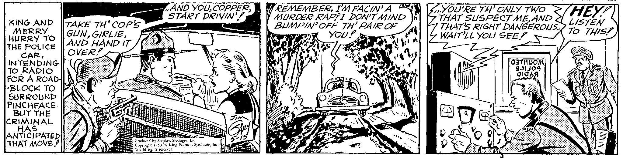 Mammal OCR: KING AND MERRY HURRY TO THE POLICE CARINTENDING TO RADIO FOR A ROAD- -BLOCK TO SURROUND PINCHFACE. BUT THE CRIMINAL HAS ANTICIPATED THAT MOVE TAKE TH' COP'S GUNAND HAND IT OVER! AND YOUSTART DRIVIN'! CRES Me Produced by Stephen SlesingerInc Copyright iv50 by King Features Syndicate World rights reserved. REMEMBERI'M FACIN' A MURDER RAPPI DON'T MIND BUMPIN' OFF TH' PAIR OF YOU! THEY! YOU'RE TH' ONLY TWO THAT SUSPECT MEAND THAT'S RIGHT DANGEROUS TO THIS! LISTEN WAIT'LL YOU SEE! STROM BO OIA? KING AND MERRY HURRY TO THE POLICE CARINTENDING TO RADIO FOR A ROAD -BLOCK TO SURROUND PINCHFACE . BUT THE CRIMINAL HAS ANTICIPATED THAT MOVE TAKE TH ' COP'S GUNAND HAND IT OVER ! AND YOUSTART DRIVIN ' ! CRES Me Produced by Stephen SlesingerInc Copyright iv50 by King Features Syndicate World rights reserved . REMEMBERI'M FACIN ' A MURDER RAPPI DON'T MIND BUMPIN ' OFF TH ' PAIR OF YOU ! THEY ! YOU'RE TH ' ONLY TWO THAT SUSPECT MEAND THAT'S RIGHT DANGEROUS TO THIS ! LISTEN WAIT'LL YOU SEE ! STROM BO OIA?