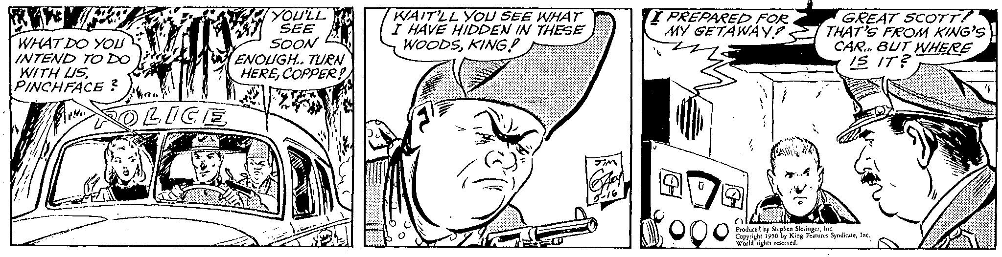 Line OCR: WHAT DO YOU INTEND TO DO WITH USPINCHFACE? POLICE YOU'LL SEE SOON ENOUGH.. TURN HERECOPPER!! WAIT'LL YOU SEE WHAT I HAVE HIDDEN IN THESE WOODSKING! I PREPARED FOR MY GETAWAY? GREAT SCOTT! THAT'S FROM KING'S CAR. BUT WHERE IS IT? Produced by Sple S SyndicatInc. Copyright 1950 by King Features World rights reserved WHAT DO YOU INTEND TO DO WITH USPINCHFACE ? POLICE YOU'LL SEE SOON ENOUGH .. TURN HERECOPPER !! WAIT'LL YOU SEE WHAT I HAVE HIDDEN IN THESE WOODSKING ! I PREPARED FOR MY GETAWAY ? GREAT SCOTT ! THAT'S FROM KING'S CAR . BUT WHERE IS IT ? Produced by Sple S SyndicatInc. Copyright 1950 by King Features World rights reserved