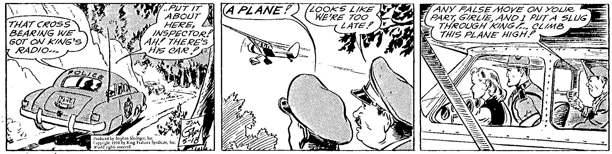 Illustration OCR: THAT CROSS BEARING WE GOT ON KING'S RADIO... POLICE Misky kapag FARRA 1. PUT IT ABOUT HEREINSPECTOR! AH! THERE'S HIS CAR Produced by Stephen SlesingerInc Copyright 1930 by King Features SyndicaleInc. World rights reserved. A PLANE? (LOOKS LIKE WE'RE TOO LATEP ANY FALSE MOVE ON YOUR PARTAND I PUT A SLUG THROUGH KING CLIMB THIS PLANE HIGH? THAT CROSS BEARING WE GOT ON KING'S RADIO ... POLICE Misky kapag FARRA 1 . PUT IT ABOUT HEREINSPECTOR ! AH ! THERE'S HIS CAR Produced by Stephen SlesingerInc Copyright 1930 by King Features SyndicaleInc. World rights reserved . A PLANE ? ( LOOKS LIKE WE'RE TOO LATEP ANY FALSE MOVE ON YOUR PARTAND I PUT A SLUG THROUGH KING CLIMB THIS PLANE HIGH ?