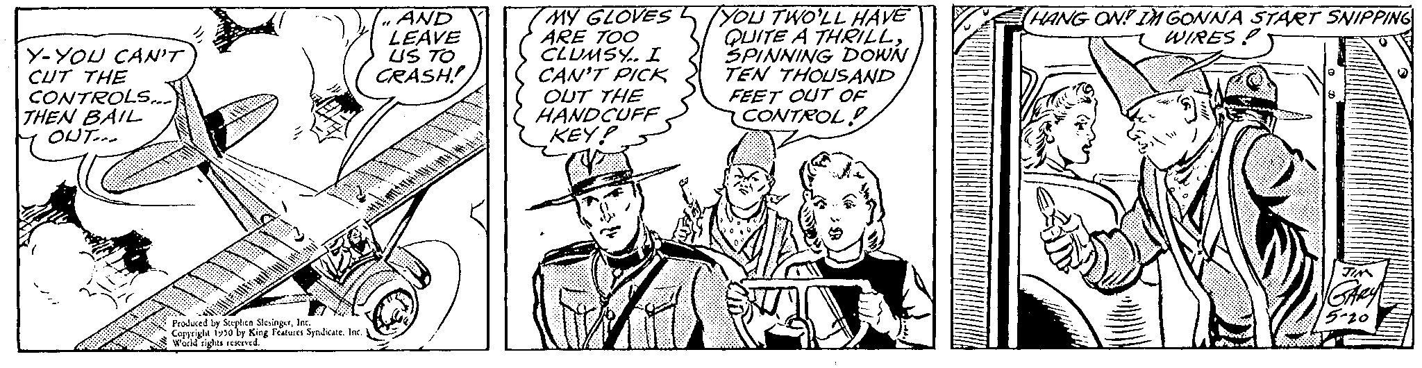 Mammal OCR: Y-YOU CAN'T CUT THE CONTROLS... THEN BAIL OUT... Produced by Sophien SkaingerIns grigle 1950 by King Features Syndicate. Inc World rights reserved. AND LEAVE US TO CRASH! TMY GLOVES ARE TOO CLUMSY.. I CAN'T PICK OUT THE HANDCUFF KEY! YOU TWO'LL HAVE QUITE A THRILLSPINNING DOWN TEN THOUSAND FEET OUT OF CONTROL HANG ON! IM GONNA START SNIPPING WIREST Y - YOU CAN'T CUT THE CONTROLS ... THEN BAIL OUT ... Produced by Sophien SkaingerIns grigle 1950 by King Features Syndicate . Inc World rights reserved . AND LEAVE US TO CRASH ! TMY GLOVES ARE TOO CLUMSY .. I CAN'T PICK OUT THE HANDCUFF KEY ! YOU TWO'LL HAVE QUITE A THRILLSPINNING DOWN TEN THOUSAND FEET OUT OF CONTROL HANG ON ! IM GONNA START SNIPPING WIREST